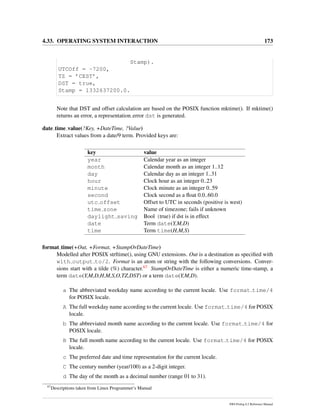 4.33. OPERATING SYSTEM INTERACTION 173
Stamp).
UTCOff = -7200,
TZ = ’CEST’,
DST = true,
Stamp = 1332637200.0.
Note that DST and offset calculation are based on the POSIX function mktime(). If mktime()
returns an error, a representation error dst is generated.
date time value(?Key, +DateTime, ?Value)
Extract values from a date/9 term. Provided keys are:
key value
year Calendar year as an integer
month Calendar month as an integer 1..12
day Calendar day as an integer 1..31
hour Clock hour as an integer 0..23
minute Clock minute as an integer 0..59
second Clock second as a ﬂoat 0.0..60.0
utc offset Offset to UTC in seconds (positive is west)
time zone Name of timezone; fails if unknown
daylight saving Bool (true) if dst is in effect
date Term date(Y,M,D)
time Term time(H,M,S)
format time(+Out, +Format, +StampOrDateTime)
Modelled after POSIX strftime(), using GNU extensions. Out is a destination as speciﬁed with
with output to/2. Format is an atom or string with the following conversions. Conver-
sions start with a tilde (%) character.67 StampOrDateTime is either a numeric time-stamp, a
term date(Y,M,D,H,M,S,O,TZ,DST) or a term date(Y,M,D).
a The abbreviated weekday name according to the current locale. Use format time/4
for POSIX locale.
A The full weekday name according to the current locale. Use format time/4 for POSIX
locale.
b The abbreviated month name according to the current locale. Use format time/4 for
POSIX locale.
B The full month name according to the current locale. Use format time/4 for POSIX
locale.
c The preferred date and time representation for the current locale.
C The century number (year/100) as a 2-digit integer.
d The day of the month as a decimal number (range 01 to 31).
67
Descriptions taken from Linux Programmer’s Manual
SWI-Prolog 6.2 Reference Manual
 