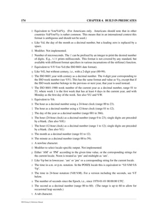 174 CHAPTER 4. BUILT-IN PREDICATES
D Equivalent to %m/%d/%y. (For Americans only. Americans should note that in other
countries %d/%m/%y is rather common. This means that in an international context this
format is ambiguous and should not be used.)
e Like %d, the day of the month as a decimal number, but a leading zero is replaced by a
space.
E Modiﬁer. Not implemented.
f Number of microseconds. The f can be preﬁxed by an integer to print the desired number
of digits. E.g., %3f prints milliseconds. This format is not covered by any standard, but
available with different format speciﬁers in various incarnations of the strftime() function.
F Equivalent to %Y-%m-%d (the ISO 8601 date format).
g Like %G, but without century, i.e., with a 2-digit year (00-99).
G The ISO 8601 year with century as a decimal number. The 4-digit year corresponding to
the ISO week number (see %V). This has the same format and value as %y, except that if
the ISO week number belongs to the previous or next year, that year is used instead.
V The ISO 8601:1988 week number of the current year as a decimal number, range 01 to
53, where week 1 is the ﬁrst week that has at least 4 days in the current year, and with
Monday as the ﬁrst day of the week. See also %U and %W.
h Equivalent to %b.
H The hour as a decimal number using a 24-hour clock (range 00 to 23).
I The hour as a decimal number using a 12-hour clock (range 01 to 12).
j The day of the year as a decimal number (range 001 to 366).
k The hour (24-hour clock) as a decimal number (range 0 to 23); single digits are preceded
by a blank. (See also %H.)
l The hour (12-hour clock) as a decimal number (range 1 to 12); single digits are preceded
by a blank. (See also %I.)
m The month as a decimal number (range 01 to 12).
M The minute as a decimal number (range 00 to 59).
n A newline character.
O Modiﬁer to select locale-speciﬁc output. Not implemented.
p Either ‘AM’ or ‘PM’ according to the given time value, or the corresponding strings for
the current locale. Noon is treated as ‘pm’ and midnight as ‘am’.
P Like %p but in lowercase: ‘am’ or ‘pm’ or a corresponding string for the current locale.
r The time in a.m. or p.m. notation. In the POSIX locale this is equivalent to ‘%I:%M:%S
%p’.
R The time in 24-hour notation (%H:%M). For a version including the seconds, see %T
below.
s The number of seconds since the Epoch, i.e., since 1970-01-01 00:00:00 UTC.
S The second as a decimal number (range 00 to 60). (The range is up to 60 to allow for
occasional leap seconds.)
t A tab character.
SWI-Prolog 6.2 Reference Manual
 