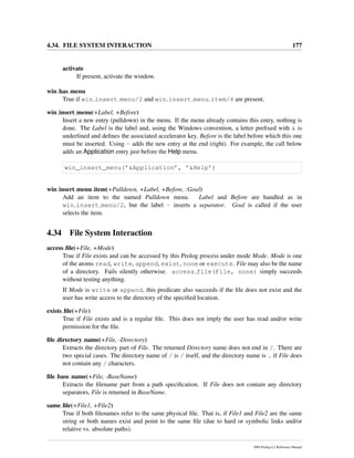 4.34. FILE SYSTEM INTERACTION 177
activate
If present, activate the window.
win has menu
True if win insert menu/2 and win insert menu item/4 are present.
win insert menu(+Label, +Before)
Insert a new entry (pulldown) in the menu. If the menu already contains this entry, nothing is
done. The Label is the label and, using the Windows convention, a letter preﬁxed with & is
underlined and deﬁnes the associated accelerator key. Before is the label before which this one
must be inserted. Using - adds the new entry at the end (right). For example, the call below
adds an Application entry just before the Help menu.
win_insert_menu(’&Application’, ’&Help’)
win insert menu item(+Pulldown, +Label, +Before, :Goal)
Add an item to the named Pulldown menu. Label and Before are handled as in
win insert menu/2, but the label - inserts a separator. Goal is called if the user
selects the item.
4.34 File System Interaction
access ﬁle(+File, +Mode)
True if File exists and can be accessed by this Prolog process under mode Mode. Mode is one
of the atoms read, write, append, exist, none or execute. File may also be the name
of a directory. Fails silently otherwise. access file(File, none) simply succeeds
without testing anything.
If Mode is write or append, this predicate also succeeds if the ﬁle does not exist and the
user has write access to the directory of the speciﬁed location.
exists ﬁle(+File)
True if File exists and is a regular ﬁle. This does not imply the user has read and/or write
permission for the ﬁle.
ﬁle directory name(+File, -Directory)
Extracts the directory part of File. The returned Directory name does not end in /. There are
two special cases. The directory name of / is / itself, and the directory name is . if File does
not contain any / characters.
ﬁle base name(+File, -BaseName)
Extracts the ﬁlename part from a path speciﬁcation. If File does not contain any directory
separators, File is returned in BaseName.
same ﬁle(+File1, +File2)
True if both ﬁlenames refer to the same physical ﬁle. That is, if File1 and File2 are the same
string or both names exist and point to the same ﬁle (due to hard or symbolic links and/or
relative vs. absolute paths).
SWI-Prolog 6.2 Reference Manual
 