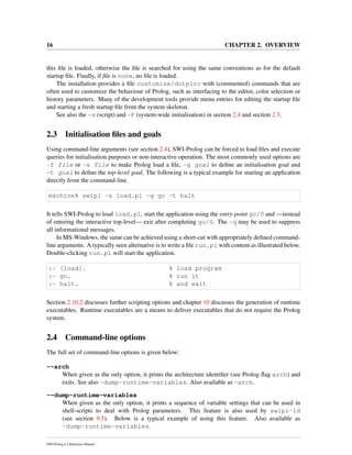 16 CHAPTER 2. OVERVIEW
this ﬁle is loaded, otherwise the ﬁle is searched for using the same conventions as for the default
startup ﬁle. Finally, if ﬁle is none, no ﬁle is loaded.
The installation provides a ﬁle customize/dotplrc with (commented) commands that are
often used to customize the behaviour of Prolog, such as interfacing to the editor, color selection or
history parameters. Many of the development tools provide menu entries for editing the startup ﬁle
and starting a fresh startup ﬁle from the system skeleton.
See also the -s (script) and -F (system-wide initialisation) in section 2.4 and section 2.3.
2.3 Initialisation ﬁles and goals
Using command-line arguments (see section 2.4), SWI-Prolog can be forced to load ﬁles and execute
queries for initialisation purposes or non-interactive operation. The most commonly used options are
-f file or -s file to make Prolog load a ﬁle, -g goal to deﬁne an initialisation goal and
-t goal to deﬁne the top-level goal. The following is a typical example for starting an application
directly from the command-line.
machine% swipl -s load.pl -g go -t halt
It tells SWI-Prolog to load load.pl, start the application using the entry-point go/0 and —instead
of entering the interactive top-level— exit after completing go/0. The -q may be used to suppress
all informational messages.
In MS-Windows, the same can be achieved using a short-cut with appropriately deﬁned command-
line arguments. A typically seen alternative is to write a ﬁle run.pl with content as illustrated below.
Double-clicking run.pl will start the application.
:- [load]. % load program
:- go. % run it
:- halt. % and exit
Section 2.10.2 discusses further scripting options and chapter 10 discusses the generation of runtime
executables. Runtime executables are a means to deliver executables that do not require the Prolog
system.
2.4 Command-line options
The full set of command-line options is given below:
--arch
When given as the only option, it prints the architecture identiﬁer (see Prolog ﬂag arch) and
exits. See also -dump-runtime-variables. Also available as -arch.
--dump-runtime-variables
When given as the only option, it prints a sequence of variable settings that can be used in
shell-scripts to deal with Prolog parameters. This feature is also used by swipl-ld
(see section 9.5). Below is a typical example of using this feature. Also available as
-dump-runtime-variables.
SWI-Prolog 6.2 Reference Manual
 
