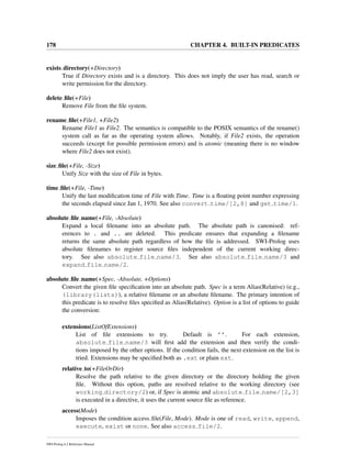 178 CHAPTER 4. BUILT-IN PREDICATES
exists directory(+Directory)
True if Directory exists and is a directory. This does not imply the user has read, search or
write permission for the directory.
delete ﬁle(+File)
Remove File from the ﬁle system.
rename ﬁle(+File1, +File2)
Rename File1 as File2. The semantics is compatible to the POSIX semantics of the rename()
system call as far as the operating system allows. Notably, if File2 exists, the operation
succeeds (except for possible permission errors) and is atomic (meaning there is no window
where File2 does not exist).
size ﬁle(+File, -Size)
Unify Size with the size of File in bytes.
time ﬁle(+File, -Time)
Unify the last modiﬁcation time of File with Time. Time is a ﬂoating point number expressing
the seconds elapsed since Jan 1, 1970. See also convert time/[2,8] and get time/1.
absolute ﬁle name(+File, -Absolute)
Expand a local ﬁlename into an absolute path. The absolute path is canonised: ref-
erences to . and .. are deleted. This predicate ensures that expanding a ﬁlename
returns the same absolute path regardless of how the ﬁle is addressed. SWI-Prolog uses
absolute ﬁlenames to register source ﬁles independent of the current working direc-
tory. See also absolute file name/3. See also absolute file name/3 and
expand file name/2.
absolute ﬁle name(+Spec, -Absolute, +Options)
Convert the given ﬁle speciﬁcation into an absolute path. Spec is a term Alias(Relative) (e.g.,
(library(lists)), a relative ﬁlename or an absolute ﬁlename. The primary intention of
this predicate is to resolve ﬁles speciﬁed as Alias(Relative). Option is a list of options to guide
the conversion:
extensions(ListOfExtensions)
List of ﬁle extensions to try. Default is ’’. For each extension,
absolute file name/3 will ﬁrst add the extension and then verify the condi-
tions imposed by the other options. If the condition fails, the next extension on the list is
tried. Extensions may be speciﬁed both as .ext or plain ext.
relative to(+FileOrDir)
Resolve the path relative to the given directory or the directory holding the given
ﬁle. Without this option, paths are resolved relative to the working directory (see
working directory/2) or, if Spec is atomic and absolute file name/[2,3]
is executed in a directive, it uses the current source ﬁle as reference.
access(Mode)
Imposes the condition access ﬁle(File, Mode). Mode is one of read, write, append,
execute, exist or none. See also access file/2.
SWI-Prolog 6.2 Reference Manual
 