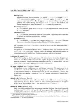 4.34. FILE SYSTEM INTERACTION 179
ﬁle type(Type)
Deﬁnes extensions. Current mapping: txt implies [’’], prolog implies [’.pl’,
’’], executable implies [’.so’, ’’], qlf implies [’.qlf’, ’’] and
directory implies [’’]. The ﬁle type source is an alias for prolog for com-
patibility with SICStus Prolog. See also prolog file type/2. This predicate only
returns non-directories, unless the option file type(directory) is speciﬁed.
ﬁle errors(fail/error)
If error (default), throw an existence error exception if the ﬁle cannot be found.
If fail, stay silent.69
solutions(ﬁrst/all)
If first (default), the predicate leaves no choice-point. Otherwise a choice-point will
be left and backtracking may yield more solutions.
expand(true/false)
If true (default is false) and Spec is atomic, call expand file name/2 followed
by member/2 on Spec before proceeding. This is a SWI-Prolog extension.
The Prolog ﬂag verbose file search can be set to true to help debugging Prolog’s
search for ﬁles.
This predicate is derived from Quintus Prolog. In Quintus Prolog, the argument order was
absolute file name(+Spec, +Options, -Path). The argument order has been changed for
compatibility with ISO and SICStus. The Quintus argument order is still accepted.
is absolute ﬁle name(+File)
True if File speciﬁes an absolute path name. On Unix systems, this implies the path starts
with a ‘/’. For Microsoft-based systems this implies the path starts with letter :. This
predicate is intended to provide platform-independent checking for absolute paths. See also
absolute file name/2 and prolog to os filename/2.
ﬁle name extension(?Base, ?Extension, ?Name)
This predicate is used to add, remove or test ﬁlename extensions. The main reason for its
introduction is to deal with different ﬁlename properties in a portable manner. If the ﬁle system
is case-insensitive, testing for an extension will also be done case-insensitive. Extension may
be speciﬁed with or without a leading dot (.). If an Extension is generated, it will not have a
leading dot.
directory ﬁles(+Directory, -Entries)
Unify Entries with a list of entries in Directory. Each member of Entries is an atom denoting an
entry relative to Directory. Entries contains all entries, including hidden ﬁles and, if supplied
by the OS, the special entries . and ... See also expand file name/2.70
expand ﬁle name(+WildCard, -List)
Unify List with a sorted list of ﬁles or directories matching WildCard. The normal Unix wild-
card constructs ‘?’, ‘*’, ‘[...]’ and ‘{...}’ are recognised. The interpretation of ‘{...}’
is slightly different from the C shell (csh(1)). The comma-separated argument can be arbitrary
69
Silent operation was the default up to version 3.2.6.
70
This predicate should be considered a misnomer because it returns entries rather than ﬁles. We stick to this name for
compatibility with, e.g., SICStus, Ciao and YAP.
SWI-Prolog 6.2 Reference Manual
 