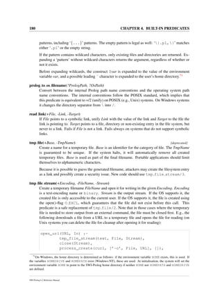 180 CHAPTER 4. BUILT-IN PREDICATES
patterns, including ‘{...}’ patterns. The empty pattern is legal as well: ‘{.pl,}’ matches
either ‘.pl’ or the empty string.
If the pattern contains wildcard characters, only existing ﬁles and directories are returned. Ex-
panding a ‘pattern’ without wildcard characters returns the argument, regardless of whether or
not it exists.
Before expanding wildcards, the construct $var is expanded to the value of the environment
variable var, and a possible leading ˜ character is expanded to the user’s home directory.71
prolog to os ﬁlename(?PrologPath, ?OsPath)
Convert between the internal Prolog path name conventions and the operating system path
name conventions. The internal conventions follow the POSIX standard, which implies that
this predicate is equivalent to =/2 (unify) on POSIX (e.g., Unix) systems. On Windows systems
it changes the directory separator from  into /.
read link(+File, -Link, -Target)
If File points to a symbolic link, unify Link with the value of the link and Target to the ﬁle the
link is pointing to. Target points to a ﬁle, directory or non-existing entry in the ﬁle system, but
never to a link. Fails if File is not a link. Fails always on systems that do not support symbolic
links.
tmp ﬁle(+Base, -TmpName) [deprecated]
Create a name for a temporary ﬁle. Base is an identiﬁer for the category of ﬁle. The TmpName
is guaranteed to be unique. If the system halts, it will automatically remove all created
temporary ﬁles. Base is used as part of the ﬁnal ﬁlename. Portable applications should limit
themselves to alphanumeric characters.
Because it is possible to guess the generated ﬁlename, attackers may create the ﬁlesystem entry
as a link and possibly create a security issue. New code should use tmp file stream/3.
tmp ﬁle stream(+Encoding, -FileName, -Stream)
Create a temporary ﬁlename FileName and open it for writing in the given Encoding. Encoding
is a text-encoding name or binary. Stream is the output stream. If the OS supports it, the
created ﬁle is only accessible to the current user. If the OS supports it, the ﬁle is created using
the open()-ﬂag O EXCL, which guarantees that the ﬁle did not exist before this call. This
predicate is a safe replacement of tmp file/2. Note that in those cases where the temporary
ﬁle is needed to store output from an external command, the ﬁle must be closed ﬁrst. E.g., the
following downloads a ﬁle from a URL to a temporary ﬁle and opens the ﬁle for reading (on
Unix systems you can delete the ﬁle for cleanup after opening it for reading):
open_url(URL, In) :-
tmp_file_stream(text, File, Stream),
close(Stream),
process_create(curl, [’-o’, File, URL], []),
71
On Windows, the home directory is determined as follows: if the environment variable HOME exists, this is used. If
the variables HOMEDRIVE and HOMEPATH exist (Windows-NT), these are used. At initialisation, the system will set the
environment variable HOME to point to the SWI-Prolog home directory if neither HOME nor HOMEPATH and HOMEDRIVE
are deﬁned.
SWI-Prolog 6.2 Reference Manual
 