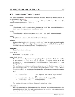 4.37. DEBUGGING AND TRACING PROGRAMS 183
4.37 Debugging and Tracing Programs
This section is a reference to the debugger interaction predicates. A more use-oriented overview of
the debugger is in section 2.9.
If you have installed XPCE, you can use the graphical front-end of the tracer. This front-end is
installed using the predicate guitracer/0.
trace
Start the tracer. trace/0 itself cannot be seen in the tracer. Note that the Prolog top-level
treats trace/0 special; it means ‘trace the next goal’.
tracing
True if the tracer is currently switched on. tracing/0 itself cannot be seen in the tracer.
notrace
Stop the tracer. notrace/0 itself cannot be seen in the tracer.
guitracer
Installs hooks (see prolog trace interception/4) into the system that redirect tracing
information to a GUI front-end providing structured access to variable bindings, graphical
overview of the stack and highlighting of relevant source code.
noguitracer
Revert back to the textual tracer.
trace(+Pred)
Equivalent to trace(Pred, +all).
trace(+Pred, +Ports)
Put a trace-point on all predicates satisfying the predicate speciﬁcation Pred. Ports is a list
of port names (call, redo, exit, fail). The atom all refers to all ports. If the port
is preceded by a - sign, the trace-point is cleared for the port. If it is preceded by a +, the
trace-point is set.
The predicate trace/2 activates debug mode (see debug/0). Each time a port (of the 4-
port model) is passed that has a trace-point set, the goal is printed as with trace/0. Unlike
trace/0, however, the execution is continued without asking for further information. Exam-
ples:
?- trace(hello). Trace all ports of hello with any arity in any mod-
ule.
?- trace(foo/2, +fail). Trace failures of foo/2 in any module.
?- trace(bar/1, -all). Stop tracing bar/1.
The predicate debugging/0 shows all currently deﬁned trace-points.
notrace(:Goal)
Call Goal, but suspend the debugger while Goal is executing. The current implementation cuts
the choice-points of Goal after successful completion. See once/1. Later implementations
may have the same semantics as call/1.
SWI-Prolog 6.2 Reference Manual
 