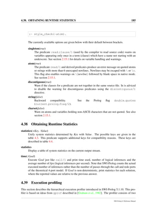 4.38. OBTAINING RUNTIME STATISTICS 185
:- style_check(-atom).
The currently available options are given below with their default between brackets.
singleton(true)
The predicate read clause/1 (used by the compiler to read source code) warns on
variables appearing only once in a term (clause) which have a name not starting with an
underscore. See section 2.15.1 for details on variable handling and warnings.
atom(true)
The predicate read/1 and derived predicates produce an error message on quoted atoms
or strings with more than 6 unescaped newlines. Newlines may be escaped with  or c.
This ﬂag also enables warnings on  newline followed by blank space in native mode.
See section 2.15.1.
discontiguous(true)
Warn if the clauses for a predicate are not together in the same source ﬁle. In is adviced
to disable the warning for discontiguous predicates using the discontiguous/1
directive.
string(false)
Backward compatibility. See the Prolog ﬂag double quotes
(current prolog flag/2).
charset(false)
Warn on atoms and variables holding non-ASCII characters that are not quoted. See also
section 2.15.1.
4.38 Obtaining Runtime Statistics
statistics(+Key, -Value)
Unify system statistics determined by Key with Value. The possible keys are given in the
table 4.3. This predicate supports additional keys for compatibility reasons. These keys are
described in table 4.4.
statistics
Display a table of system statistics on the current output stream.
time(:Goal)
Execute Goal just like call/1 and print time used, number of logical inferences and the
average number of lips (logical inferences per second). Note that SWI-Prolog counts the actual
executed number of inferences rather than the number of passes through the call and redo ports
of the theoretical 4-port model. If Goal is non-deterministic, print statistics for each solution,
where the reported values are relative to the previous answer.
4.39 Execution proﬁling
This section describes the hierarchical execution proﬁler introduced in SWI-Prolog 5.1.10. This pro-
ﬁler is based on ideas from gprof described in [Graham et al., 1982]. The proﬁler consists of two
SWI-Prolog 6.2 Reference Manual
 