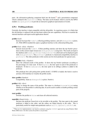188 CHAPTER 4. BUILT-IN PREDICATES
parts: the information-gathering component built into the kernel,76 and a presentation component
which is deﬁned in the statistics library. The latter can be hooked, which is used by the XPCE
module swi/pce profile to provide an interactive graphical representation of results.
4.39.1 Proﬁling predicates
Currently, the interface is kept compatible with the old proﬁler. As experience grows, it is likely that
the old interface is replaced with one that better reﬂects the new capabilities. Feel free to examine the
internal interfaces and report useful applications thereof.
proﬁle(:Goal)
Execute Goal just like time/1, collecting proﬁling statistics, and call show profile(plain,
25). With XPCE installed this opens a graphical interface to the collected proﬁling data.
proﬁle(:Goal, +Style, +Number)
Execute Goal just like time/1. Collect proﬁling statistics and show the top Number proce-
dures on the current output stream (see show profile/1) using Style. The results are kept in
the database until reset profiler/0 or profile/3 is called and can be displayed again
with show profile/1. The profile/1 predicate is a backward compatibility interface to
profile/1. The other predicates in this section are low-level predicates for special cases.
show proﬁle(+Style, +Number)
Show the collected results of the proﬁler. It shows the top Number predicates according to
the percentage CPU-time used. If Style is plain, the time spent in each of the predicates is
displayed. If Style is cumulative, the time spent in its siblings (callees) is added to the
predicate.
This predicate ﬁrst calls prolog:show proﬁle hook/2. If XPCE is loaded, this hook is used to
activate a GUI interface to visualise the proﬁle results.
show proﬁle(+Number)
Compatibility. Same as show profile(plain, Number).
proﬁler(-Old, +New)
Query or change the status of the proﬁler. The status is a boolean (true or false) stating
whether or not the proﬁler is collecting data. It can be used to enable or disable proﬁling certain
parts of the program.
reset proﬁler
Switches the proﬁler to false and clears all collected statistics.
noproﬁle(+Name/+Arity, ...)
Declares the predicate Name/Arity to be invisible to the proﬁler. The time spent in the named
predicate is added to the caller, and the callees are linked directly to the caller. This is
particularly useful for simple meta-predicates such as call/1, ignore/1, catch/3, etc.
76
There are two implementations; one based on setitimer() using the SIGPROF signal and one using Windows Multi
Media (MM) timers. On other systems the proﬁler is not provided.
SWI-Prolog 6.2 Reference Manual
 