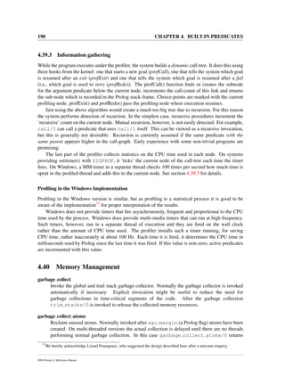 190 CHAPTER 4. BUILT-IN PREDICATES
4.39.3 Information gathering
While the program executes under the proﬁler, the system builds a dynamic call-tree. It does this using
three hooks from the kernel: one that starts a new goal (profCall), one that tells the system which goal
is resumed after an exit (profExit) and one that tells the system which goal is resumed after a fail
(i.e., which goal is used to retry (profRedo)). The profCall() function ﬁnds or creates the subnode
for the argument predicate below the current node, increments the call-count of this link and returns
the sub-node which is recorded in the Prolog stack-frame. Choice-points are marked with the current
proﬁling node. profExit() and profRedo() pass the proﬁling node where execution resumes.
Just using the above algorithm would create a much too big tree due to recursion. For this reason
the system performs detection of recursion. In the simplest case, recursive procedures increment the
‘recursive’ count on the current node. Mutual recursion, however, is not easily detected. For example,
call/1 can call a predicate that uses call/1 itself. This can be viewed as a recursive invocation,
but this is generally not desirable. Recursion is currently assumed if the same predicate with the
same parent appears higher in the call-graph. Early experience with some non-trivial programs are
promising.
The last part of the proﬁler collects statistics on the CPU time used in each node. On systems
providing setitimer() with SIGPROF, it ‘ticks’ the current node of the call-tree each time the timer
ﬁres. On Windows, a MM-timer in a separate thread checks 100 times per second how much time is
spent in the proﬁled thread and adds this to the current node. See section 4.39.3 for details.
Proﬁling in the Windows Implementation
Proﬁling in the Windows version is similar, but as proﬁling is a statistical process it is good to be
aware of the implementation77 for proper interpretation of the results.
Windows does not provide timers that ﬁre asynchronously, frequent and proportional to the CPU
time used by the process. Windows does provide multi-media timers that can run at high frequency.
Such timers, however, run in a separate thread of execution and they are ﬁred on the wall clock
rather than the amount of CPU time used. The proﬁler installs such a timer running, for saving
CPU time, rather inaccurately at about 100 Hz. Each time it is ﬁred, it determines the CPU time in
milliseconds used by Prolog since the last time it was ﬁred. If this value is non-zero, active predicates
are incremented with this value.
4.40 Memory Management
garbage collect
Invoke the global and trail stack garbage collector. Normally the garbage collector is invoked
automatically if necessary. Explicit invocation might be useful to reduce the need for
garbage collections in time-critical segments of the code. After the garbage collection
trim stacks/0 is invoked to release the collected memory resources.
garbage collect atoms
Reclaim unused atoms. Normally invoked after agc margin (a Prolog ﬂag) atoms have been
created. On multi-threaded versions the actual collection is delayed until there are no threads
performing normal garbage collection. In this case garbage collect atoms/0 returns
77
We hereby acknowledge Lionel Fourquaux, who suggested the design described here after a newsnet enquiry.
SWI-Prolog 6.2 Reference Manual
 