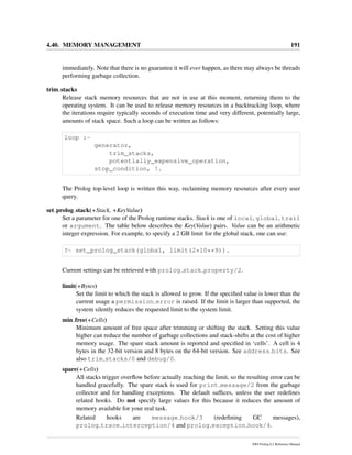 4.40. MEMORY MANAGEMENT 191
immediately. Note that there is no guarantee it will ever happen, as there may always be threads
performing garbage collection.
trim stacks
Release stack memory resources that are not in use at this moment, returning them to the
operating system. It can be used to release memory resources in a backtracking loop, where
the iterations require typically seconds of execution time and very different, potentially large,
amounts of stack space. Such a loop can be written as follows:
loop :-
generator,
trim_stacks,
potentially_expensive_operation,
stop_condition, !.
The Prolog top-level loop is written this way, reclaiming memory resources after every user
query.
set prolog stack(+Stack, +KeyValue)
Set a parameter for one of the Prolog runtime stacks. Stack is one of local, global, trail
or argument. The table below describes the Key(Value) pairs. Value can be an arithmetic
integer expression. For example, to specify a 2 GB limit for the global stack, one can use:
?- set_prolog_stack(global, limit(2*10**9)).
Current settings can be retrieved with prolog stack property/2.
limit(+Bytes)
Set the limit to which the stack is allowed to grow. If the speciﬁed value is lower than the
current usage a permission error is raised. If the limit is larger than supported, the
system silently reduces the requested limit to the system limit.
min free(+Cells)
Minimum amount of free space after trimming or shifting the stack. Setting this value
higher can reduce the number of garbage collections and stack-shifts at the cost of higher
memory usage. The spare stack amount is reported and speciﬁed in ‘cells’. A cell is 4
bytes in the 32-bit version and 8 bytes on the 64-bit version. See address bits. See
also trim stacks/0 and debug/0.
spare(+Cells)
All stacks trigger overﬂow before actually reaching the limit, so the resulting error can be
handled gracefully. The spare stack is used for print message/2 from the garbage
collector and for handling exceptions. The default sufﬁces, unless the user redeﬁnes
related hooks. Do not specify large values for this because it reduces the amount of
memory available for your real task.
Related hooks are message hook/3 (redeﬁning GC messages),
prolog trace interception/4 and prolog exception hook/4.
SWI-Prolog 6.2 Reference Manual
 