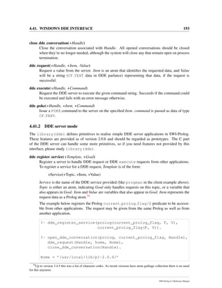 4.41. WINDOWS DDE INTERFACE 193
close dde conversation(+Handle)
Close the conversation associated with Handle. All opened conversations should be closed
when they’re no longer needed, although the system will close any that remain open on process
termination.
dde request(+Handle, +Item, -Value)
Request a value from the server. Item is an atom that identiﬁes the requested data, and Value
will be a string (CF TEXT data in DDE parlance) representing that data, if the request is
successful.
dde execute(+Handle, +Command)
Request the DDE server to execute the given command string. Succeeds if the command could
be executed and fails with an error message otherwise.
dde poke(+Handle, +Item, +Command)
Issue a POKE command to the server on the speciﬁed Item. command is passed as data of type
CF TEXT.
4.41.2 DDE server mode
The library(dde) deﬁnes primitives to realise simple DDE server applications in SWI-Prolog.
These features are provided as of version 2.0.6 and should be regarded as prototypes. The C part
of the DDE server can handle some more primitives, so if you need features not provided by this
interface, please study library(dde).
dde register service(+Template, +Goal)
Register a server to handle DDE request or DDE execute requests from other applications.
To register a service for a DDE request, Template is of the form:
+Service(+Topic, +Item, +Value)
Service is the name of the DDE service provided (like progman in the client example above).
Topic is either an atom, indicating Goal only handles requests on this topic, or a variable that
also appears in Goal. Item and Value are variables that also appear in Goal. Item represents the
request data as a Prolog atom.79
The example below registers the Prolog current prolog flag/2 predicate to be accessi-
ble from other applications. The request may be given from the same Prolog as well as from
another application.
?- dde_register_service(prolog(current_prolog_flag, F, V),
current_prolog_flag(F, V)).
?- open_dde_conversation(prolog, current_prolog_flag, Handle),
dde_request(Handle, home, Home),
close_dde_conversation(Handle).
Home = ’/usr/local/lib/pl-2.0.6/’
79
Up to version 3.4.5 this was a list of character codes. As recent versions have atom garbage collection there is no need
for this anymore.
SWI-Prolog 6.2 Reference Manual
 