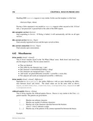 194 CHAPTER 4. BUILT-IN PREDICATES
Handling DDE execute requests is very similar. In this case the template is of the form:
+Service(+Topic, +Item)
Passing a Value argument is not needed as execute requests either succeed or fail. If Goal
fails, a ‘not processed’ is passed back to the caller of the DDE request.
dde unregister service(+Service)
Stop responding to Service. If Prolog is halted, it will automatically call this on all open
services.
dde current service(-Service, -Topic)
Find currently registered services and the topics served on them.
dde current connection(-Service, -Topic)
Find currently open conversations.
4.42 Miscellaneous
dwim match(+Atom1, +Atom2)
True if Atom1 matches Atom2 in the ‘Do What I Mean’ sense. Both Atom1 and Atom2 may
also be integers or ﬂoats. The two atoms match if:
• They are identical
• They differ by one character (spy ≡ spu)
• One character is inserted/deleted (debug ≡ deug)
• Two characters are transposed (trace ≡ tarce)
• ‘Sub-words’ are glued differently (existsﬁle ≡ existsFile ≡ exists ﬁle)
• Two adjacent sub-words are transposed (existsFile ≡ ﬁleExists)
dwim match(+Atom1, +Atom2, -Difference)
Equivalent to dwim match/2, but uniﬁes Difference with an atom identifying the differ-
ence between Atom1 and Atom2. The return values are (in the same order as above):
equal, mismatched char, inserted char, transposed char, separated and
transposed word.
wildcard match(+Pattern, +String)
True if String matches the wildcard pattern Pattern. Pattern is very similar to the Unix csh
pattern matcher. The patterns are given below:
? Matches one arbitrary character.
* Matches any number of arbitrary characters.
[...] Matches one of the characters speciﬁed between the brackets.
char1 - char2 indicates a range.
{...} Matches any of the patterns of the comma-separated list between the braces.
Example:
SWI-Prolog 6.2 Reference Manual
 