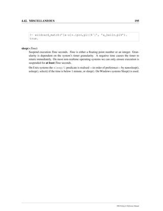 4.42. MISCELLANEOUS 195
?- wildcard_match(’[a-z]*.{pro,pl}[%˜]’, ’a_hello.pl%’).
true.
sleep(+Time)
Suspend execution Time seconds. Time is either a ﬂoating point number or an integer. Gran-
ularity is dependent on the system’s timer granularity. A negative time causes the timer to
return immediately. On most non-realtime operating systems we can only ensure execution is
suspended for at least Time seconds.
On Unix systems the sleep/1 predicate is realised —in order of preference— by nanosleep(),
usleep(), select() if the time is below 1 minute, or sleep(). On Windows systems Sleep() is used.
SWI-Prolog 6.2 Reference Manual
 