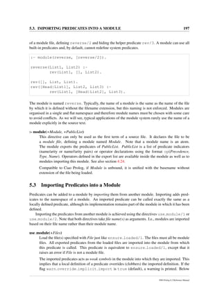 5.3. IMPORTING PREDICATES INTO A MODULE 197
of a module ﬁle, deﬁning reverse/2 and hiding the helper predicate rev/3. A module can use all
built-in predicates and, by default, cannot redeﬁne system predicates.
:- module(reverse, [reverse/2]).
reverse(List1, List2) :-
rev(List1, [], List2).
rev([], List, List).
rev([Head|List1], List2, List3) :-
rev(List1, [Head|List2], List3).
The module is named reverse. Typically, the name of a module is the same as the name of the ﬁle
by which it is deﬁned without the ﬁlename extension, but this naming is not enforced. Modules are
organised in a single and ﬂat namespace and therefore module names must be chosen with some care
to avoid conﬂicts. As we will see, typical applications of the module system rarely use the name of a
module explicitly in the source text.
:- module(+Module, +PublicList)
This directive can only be used as the ﬁrst term of a source ﬁle. It declares the ﬁle to be
a module ﬁle, deﬁning a module named Module. Note that a module name is an atom.
The module exports the predicates of PublicList. PublicList is a list of predicate indicators
(name/arity or name//arity pairs) or operator declarations using the format op(Precedence,
Type, Name). Operators deﬁned in the export list are available inside the module as well as to
modules importing this module. See also section 4.24.
Compatible to Ciao Prolog, if Module is unbound, it is uniﬁed with the basename without
extension of the ﬁle being loaded.
5.3 Importing Predicates into a Module
Predicates can be added to a module by importing them from another module. Importing adds pred-
icates to the namespace of a module. An imported predicate can be called exactly the same as a
locally deﬁned predicate, although its implementation remains part of the module in which it has been
deﬁned.
Importing the predicates from another module is achieved using the directives use module/1 or
use module/2. Note that both directives take ﬁle name(s) as arguments. I.e., modules are imported
based on their ﬁle name rather than their module name.
use module(+Files)
Load the ﬁle(s) speciﬁed with File just like ensure loaded/1. The ﬁles must all be module
ﬁles. All exported predicates from the loaded ﬁles are imported into the module from which
this predicate is called. This predicate is equivalent to ensure loaded/1, except that it
raises an error if File is not a module ﬁle.
The imported predicates acts as weak symbols in the module into which they are imported. This
implies that a local deﬁnition of a predicate overrides (clobbers) the imported deﬁnition. If the
ﬂag warn override implicit import is true (default), a warning is printed. Below
SWI-Prolog 6.2 Reference Manual
 