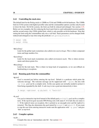 18 CHAPTER 2. OVERVIEW
2.4.1 Controlling the stack-sizes
The default limit for the Prolog stacks is 128Mb on 32-bit and 256Mb on 64-bit hardware. The 128Mb
limit on 32-bit system is the highest possible value and the commandline options can thus only be used
to lower the limit. On 64-bit systems, the limit can both be reduced and enlarged. See section 2.19.
Below are two examples, the ﬁrst reducing the local stack limit to catch unbounded recursion quickly
and the second using a big (32Gb) global limit, which is only possible on 64-bit hardware. Note that
setting the limit using the commandline only sets a soft limit. Stack parameters can be changed (both
reduced and enlarged) at any time using the predicate set prolog stack/2.
$ swipl -L8m
$ swipl -G32g
-Gsize[kmg]
Limit for the global stack (sometimes also called term-stack or heap). This is where compound
terms and large numbers live.
-Lsize[kmg]
Limit for the local stack ((sometimes also called environment-stack). This is where environ-
ments and choice-points live.
-Tsize[kmg]
Limit for the trail stack. This is where we keep track of assignments, so we can rollback on
backtracking or exceptions.
2.4.2 Running goals from the commandline
-g goal
Goal is executed just before entering the top level. Default is a predicate which prints the
welcome message. The welcome message can be suppressed with --quiet, but also with
-g true. goal can be a complex term. In this case quotes are normally needed to protect it
from being expanded by the shell. A safe way to run a goal non-interactively is here:
% swipl <options> -g go,halt -t ’halt(1)’
-t goal
Use goal as interactive top-level instead of the default goal prolog/0. goal can be a complex
term. If the top-level goal succeeds SWI-Prolog exits with status 0. If it fails the exit status is
1. If the toplevel raises an exception, this is printed as an uncaught error and the toplevel is
restarted. This ﬂag also determines the goal started by break/0 and abort/0. If you want
to stop the user from entering interactive mode start the application with ‘-g goal’ and give
‘halt’ as top-level.
2.4.3 Compiler options
-c ﬁle ...
Compile ﬁles into an ‘intermediate code ﬁle’. See section 2.10.
SWI-Prolog 6.2 Reference Manual
 