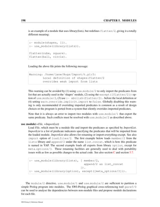 198 CHAPTER 5. MODULES
is an example of a module that uses library(lists), but redeﬁnes flatten/2, giving it a totally
different meaning:
:- module(shapes, []).
:- use_module(library(lists)).
flatten(cube, square).
flatten(ball, circle).
Loading the above ﬁle prints the following message:
Warning: /home/janw/Bugs/Import/t.pl:5:
Local definition of shapes:flatten/2
overrides weak import from lists
This warning can be avoided by (1) using use module/2 to only import the predicates from
list that are actually used in the ‘shapes’ module, (2) using the except([flatten/2]) op-
tion of use module/2, (3) use :- abolish(flatten/2). before the local deﬁnition or
(4) setting warn override implicit import to false. Globally disabling this warn-
ing is only recommended if overriding imported predicates is common as a result of design
choices or the program is ported from a system that silently overrides imported predicates.
Note that it is always an error to import two modules with use module/1 that export the
same predicate. Such conﬂicts must be resolved with use module/2 as described above.
use module(+File, +ImportList)
Load File, which must be a module ﬁle and import the predicates as speciﬁed by ImportList.
ImportList is a list of predicate indicators specifying the predicates that will be imported from
the loaded module. ImportList also allows for renaming or import-everything-except. See also
import option of load files/2. The ﬁrst example below loads member/2 from the
lists library and append/2 under the name list concat, which is how this predicate
is named in YAP. The second example loads all exports from library option, except for
meta options/3. These renaming facilities are generally used to deal with portability
issues with as few as possible changes to the actual code. See also section C and section 5.7.
:- use_module(library(lists), [ member/2,
append/2 as list_concat
]).
:- use_module(library(option), except([meta_options/3])).
The module/2 directive, use module/1 and use module/2 are sufﬁcient to partition a
simple Prolog program into modules. The SWI-Prolog graphical cross-referencing tool gxref/0
can be used to analyse the dependencies between non-module ﬁles and propose module declarations
for each ﬁle.
SWI-Prolog 6.2 Reference Manual
 