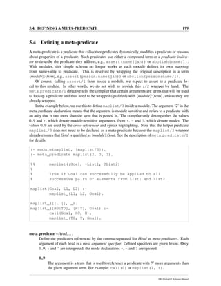 5.4. DEFINING A META-PREDICATE 199
5.4 Deﬁning a meta-predicate
A meta-predicate is a predicate that calls other predicates dynamically, modiﬁes a predicate or reasons
about properties of a predicate. Such predicates use either a compound term or a predicate indica-
tor to describe the predicate they address, e.g., assert(name(jan)) or abolish(name/1).
With modules, this simple schema no longer works as each module deﬁnes its own mapping
from name+arity to predicate. This is resolved by wrapping the original description in a term
module : term , e.g., assert(person:name(jan)) or abolish(person:name/1).
Of course, calling assert/1 from inside a module, we expect to assert to a predicate lo-
cal to this module. In other words, we do not wish to provide this :/2 wrapper by hand. The
meta predicate/1 directive tells the compiler that certain arguments are terms that will be used
to lookup a predicate and thus need to be wrapped (qualiﬁed) with module : term , unless they are
already wrapped.
In the example below, we use this to deﬁne maplist/3 inside a module. The argument ‘2’ in the
meta predicate declaration means that the argument is module sensitive and refers to a predicate with
an arity that is two more than the term that is passed in. The compiler only distinguishes the values
0..9 and :, which denote module-sensitive arguments, from +, - and ?, which denote modes. The
values 0..9 are used by the cross-referencer and syntax highlighting. Note that the helper predicate
maplist /3 does not need to be declared as a meta-predicate because the maplist/3 wrapper
already ensures that Goal is qualiﬁed as module :Goal. See the description of meta predicate/1
for details.
:- module(maplist, [maplist/3]).
:- meta_predicate maplist(2, ?, ?).
%% maplist(:Goal, +List1, ?List2)
%
% True if Goal can successfully be applied to all
% successive pairs of elements from List1 and List2.
maplist(Goal, L1, L2) :-
maplist_(L1, L2, Goal).
maplist_([], [], _).
maplist_([H0|T0], [H|T], Goal) :-
call(Goal, H0, H),
maplist_(T0, T, Goal).
meta predicate +Head, ...
Deﬁne the predicates referenced by the comma-separated list Head as meta-predicates. Each
argument of each head is a meta argument speciﬁer. Deﬁned speciﬁers are given below. Only
0..9, : and ˆ are interpreted; the mode declarations +, - and ? are ignored.
0..9
The argument is a term that is used to reference a predicate with N more arguments than
the given argument term. For example: call(0) or maplist(1, +).
SWI-Prolog 6.2 Reference Manual
 