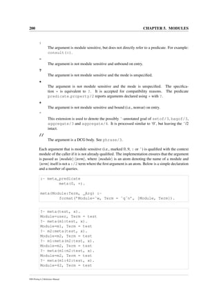 200 CHAPTER 5. MODULES
:
The argument is module sensitive, but does not directly refer to a predicate. For example:
consult(:).
-
The argument is not module sensitive and unbound on entry.
?
The argument is not module sensitive and the mode is unspeciﬁed.
*
The argument is not module sensitive and the mode is unspeciﬁed. The speciﬁca-
tion * is equivalent to ?. It is accepted for compatibility reasons. The predicate
predicate property/2 reports arguments declared using * with ?.
+
The argument is not module sensitive and bound (i.e., nonvar) on entry.
ˆ
This extension is used to denote the possibly ˆ-annotated goal of setof/3, bagof/3,
aggregate/3 and aggregate/4. It is processed similar to ‘0’, but leaving the ˆ/2
intact.
//
The argument is a DCG body. See phrase/3.
Each argument that is module sensitive (i.e., marked 0..9, : or ˆ) is qualiﬁed with the context
module of the caller if it is not already qualiﬁed. The implementation ensures that the argument
is passed as module : term , where module is an atom denoting the name of a module and
term itself is not a :/2 term where the ﬁrst argument is an atom. Below is a simple declaration
and a number of queries.
:- meta_predicate
meta(0, +).
meta(Module:Term, _Arg) :-
format(’Module=˜w, Term = ˜q˜n’, [Module, Term]).
?- meta(test, x).
Module=user, Term = test
?- meta(m1:test, x).
Module=m1, Term = test
?- m2:meta(test, x).
Module=m2, Term = test
?- m1:meta(m2:test, x).
Module=m2, Term = test
?- meta(m1:m2:test, x).
Module=m2, Term = test
?- meta(m1:42:test, x).
Module=42, Term = test
SWI-Prolog 6.2 Reference Manual
 