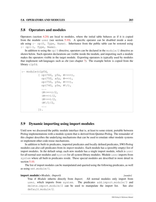 5.8. OPERATORS AND MODULES 203
5.8 Operators and modules
Operators (section 4.24) are local to modules, where the initial table behaves as if it is copied
from the module user (see section 5.10). A speciﬁc operator can be disabled inside a mod-
ule using :- op(0, Type, Name). Inheritance from the public table can be restored using
:- op(-1, Type, Name).
In addition to using the op/3 directive, operators can be declared in the module/2 directive as
shown below. Such operator declarations are visible inside the module, and importing such a module
makes the operators visible in the target module. Exporting operators is typically used by modules
that implement sub-languages such as chr (see chapter 7). The example below is copied from the
library clpfd.
:- module(clpfd,
[ op(760, yfx, #<==>),
op(750, xfy, #==>),
op(750, yfx, #<==),
op(740, yfx, #/),
...
(#<==>)/2,
(#==>)/2,
(#<==)/2,
(#/)/2,
...
]).
5.9 Dynamic importing using import modules
Until now we discussed the public module interface that is, at least to some extent, portable between
Prolog implementations with a module system that is derived from Quintus Prolog. The remainder of
this chapter describes the underlying mechanisms that can be used to emulate other module systems
or implement other code-reuse mechanisms.
In addition to built-in predicates, imported predicates and locally deﬁned predicates, SWI-Prolog
modules can also call predicates from its import modules. Each module has a (possibly empty) list of
import modules. In the default setup, each new module has a single import module, which is user
for all normal user modules and system for all system library modules. Module user imports from
system where all built-in predicates reside. These special modules are described in more detail in
section 5.10.
The list of import modules can be manipulated and queried using the following predicates, as well
as using set module/1.
import module(+Module, -Import) [nondet]
True if Module inherits directly from Import. All normal modules only import from
user, which imports from system. The predicates add import module/3 and
delete import module/2 can be used to manipulate the import list. See also
default module/2.
SWI-Prolog 6.2 Reference Manual
 