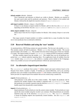 204 CHAPTER 5. MODULES
default module(+Module, -Default) [multi]
True if predicates and operators in Default are visible in Module. Modules are returned in
the same search order used for predicates and operators. That is, Default is ﬁrst uniﬁed with
Module, followed by the depth-ﬁrst transitive closure of import module/2.
add import module(+Module, +Import, +StartOrEnd)
If Import is not already an import module for Module, add it to this list at the start or end
depending on StartOrEnd. See also import module/2 and delete import module/2.
delete import module(+Module, +Import)
Delete Import from the list of import modules for Module. Fails silently if Import is not in the
list.
One usage scenario of import modules is to deﬁne a module that is a copy of another, but where
one or more predicates have an alternative deﬁnition.
5.10 Reserved Modules and using the ‘user’ module
As mentioned above, SWI-Prolog contains two special modules. The ﬁrst one is the module system.
This module contains all built-in predicates. Module system has no import module. The second
special module is the module user. This module forms the initial working space of the user. Initially
it is empty. The import module of module user is system, making all built-in predicates available.
All other modules import from the module user. This implies they can use all predicates im-
ported into user without explicitly importing them. If an application loads all modules from the
user module using use module/1, one achieves a scoping system similar to the C-language,
where every module can access all exported predicates without any special precautions.
5.11 An alternative import/export interface
The use module/1 predicate from section 5.3 deﬁnes import and export relations based on the
ﬁlename from which a module is loaded. If modules are created differently, such as by asserting
predicates into a new module as described in section 5.12, this interface cannot be used. The interface
below provides for import/export from modules that are not created using a module ﬁle.
export(+PredicateIndicator, ...)
Add predicates to the public list of the context module. This implies the predicate will be
imported into another module if this module is imported with use module/[1,2]. Note
that predicates are normally exported using the directive module/2. export/1 is meant to
handle export from dynamically created modules.
import(+PredicateIndicator, ...)
Import predicates PredicateIndicator into the current context module. PredicateIndicator must
specify the source module using the module : pi construct. Note that predicates are normally
imported using one of the directives use module/[1,2]. The import/1 alternative
is meant for handling imports into dynamically created modules. See also export/1 and
export list/2.
SWI-Prolog 6.2 Reference Manual
 