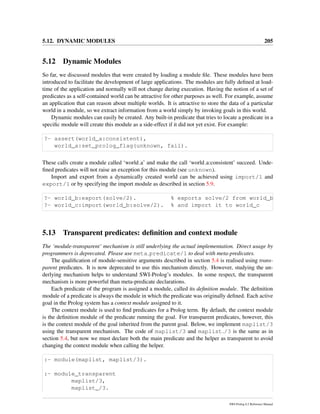 5.12. DYNAMIC MODULES 205
5.12 Dynamic Modules
So far, we discussed modules that were created by loading a module ﬁle. These modules have been
introduced to facilitate the development of large applications. The modules are fully deﬁned at load-
time of the application and normally will not change during execution. Having the notion of a set of
predicates as a self-contained world can be attractive for other purposes as well. For example, assume
an application that can reason about multiple worlds. It is attractive to store the data of a particular
world in a module, so we extract information from a world simply by invoking goals in this world.
Dynamic modules can easily be created. Any built-in predicate that tries to locate a predicate in a
speciﬁc module will create this module as a side-effect if it did not yet exist. For example:
?- assert(world_a:consistent),
world_a:set_prolog_flag(unknown, fail).
These calls create a module called ‘world a’ and make the call ‘world a:consistent’ succeed. Unde-
ﬁned predicates will not raise an exception for this module (see unknown).
Import and export from a dynamically created world can be achieved using import/1 and
export/1 or by specifying the import module as described in section 5.9.
?- world_b:export(solve/2). % exports solve/2 from world_b
?- world_c:import(world_b:solve/2). % and import it to world_c
5.13 Transparent predicates: deﬁnition and context module
The ‘module-transparent’ mechanism is still underlying the actual implementation. Direct usage by
programmers is deprecated. Please use meta predicate/1 to deal with meta-predicates.
The qualiﬁcation of module-sensitive arguments described in section 5.4 is realised using trans-
parent predicates. It is now deprecated to use this mechanism directly. However, studying the un-
derlying mechanism helps to understand SWI-Prolog’s modules. In some respect, the transparent
mechanism is more powerful than meta-predicate declarations.
Each predicate of the program is assigned a module, called its deﬁnition module. The deﬁnition
module of a predicate is always the module in which the predicate was originally deﬁned. Each active
goal in the Prolog system has a context module assigned to it.
The context module is used to ﬁnd predicates for a Prolog term. By default, the context module
is the deﬁnition module of the predicate running the goal. For transparent predicates, however, this
is the context module of the goal inherited from the parent goal. Below, we implement maplist/3
using the transparent mechanism. The code of maplist/3 and maplist /3 is the same as in
section 5.4, but now we must declare both the main predicate and the helper as transparent to avoid
changing the context module when calling the helper.
:- module(maplist, maplist/3).
:- module_transparent
maplist/3,
maplist_/3.
SWI-Prolog 6.2 Reference Manual
 