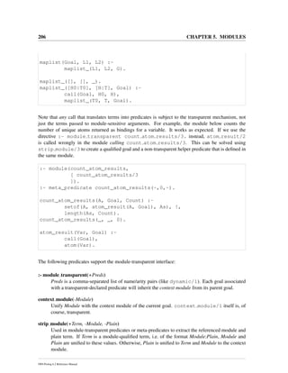 206 CHAPTER 5. MODULES
maplist(Goal, L1, L2) :-
maplist_(L1, L2, G).
maplist_([], [], _).
maplist_([H0|T0], [H|T], Goal) :-
call(Goal, H0, H),
maplist_(T0, T, Goal).
Note that any call that translates terms into predicates is subject to the transparent mechanism, not
just the terms passed to module-sensitive arguments. For example, the module below counts the
number of unique atoms returned as bindings for a variable. It works as expected. If we use the
directive :- module transparent count atom results/3. instead, atom result/2
is called wrongly in the module calling count atom results/3. This can be solved using
strip module/3 to create a qualiﬁed goal and a non-transparent helper predicate that is deﬁned in
the same module.
:- module(count_atom_results,
[ count_atom_results/3
]).
:- meta_predicate count_atom_results(-,0,-).
count_atom_results(A, Goal, Count) :-
setof(A, atom_result(A, Goal), As), !,
length(As, Count).
count_atom_results(_, _, 0).
atom_result(Var, Goal) :-
call(Goal),
atom(Var).
The following predicates support the module-transparent interface:
:- module transparent(+Preds)
Preds is a comma-separated list of name/arity pairs (like dynamic/1). Each goal associated
with a transparent-declared predicate will inherit the context module from its parent goal.
context module(-Module)
Unify Module with the context module of the current goal. context module/1 itself is, of
course, transparent.
strip module(+Term, -Module, -Plain)
Used in module-transparent predicates or meta-predicates to extract the referenced module and
plain term. If Term is a module-qualiﬁed term, i.e. of the format Module:Plain, Module and
Plain are uniﬁed to these values. Otherwise, Plain is uniﬁed to Term and Module to the context
module.
SWI-Prolog 6.2 Reference Manual
 