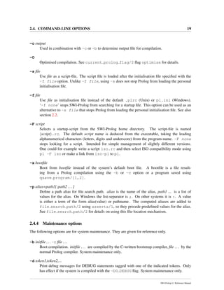 2.4. COMMAND-LINE OPTIONS 19
-o output
Used in combination with -c or -b to determine output ﬁle for compilation.
-O
Optimised compilation. See current prolog flag/2 ﬂag optimise for details.
-s ﬁle
Use ﬁle as a script-ﬁle. The script ﬁle is loaded after the initialisation ﬁle speciﬁed with the
-f file option. Unlike -f file, using -s does not stop Prolog from loading the personal
initialisation ﬁle.
-f ﬁle
Use ﬁle as initialisation ﬁle instead of the default .plrc (Unix) or pl.ini (Windows).
‘-f none’ stops SWI-Prolog from searching for a startup ﬁle. This option can be used as an
alternative to -s file that stops Prolog from loading the personal initialisation ﬁle. See also
section 2.2.
-F script
Selects a startup-script from the SWI-Prolog home directory. The script-ﬁle is named
script .rc. The default script name is deduced from the executable, taking the leading
alphanumerical characters (letters, digits and underscore) from the program-name. -F none
stops looking for a script. Intended for simple management of slightly different versions.
One could for example write a script iso.rc and then select ISO compatibility mode using
pl -F iso or make a link from iso-pl to pl.
-x bootﬁle
Boot from bootﬁle instead of the system’s default boot ﬁle. A bootﬁle is a ﬁle result-
ing from a Prolog compilation using the -b or -c option or a program saved using
qsave program/[1,2].
-p alias=path1[:path2 ...]
Deﬁne a path alias for ﬁle search path. alias is the name of the alias, path1 ... is a list of
values for the alias. On Windows the list-separator is ;. On other systems it is :. A value
is either a term of the form alias(value) or pathname. The computed aliases are added to
file search path/2 using asserta/1, so they precede predeﬁned values for the alias.
See file search path/2 for details on using this ﬁle-location mechanism.
2.4.4 Maintenance options
The following options are for system maintenance. They are given for reference only.
-b initﬁle ...-c ﬁle ...
Boot compilation. initﬁle ... are compiled by the C-written bootstrap compiler, ﬁle ... by the
normal Prolog compiler. System maintenance only.
-d token1,token2,...
Print debug messages for DEBUG statements tagged with one of the indicated tokens. Only
has effect if the system is compiled with the -DO DEBUG ﬂag. System maintenance only.
SWI-Prolog 6.2 Reference Manual
 