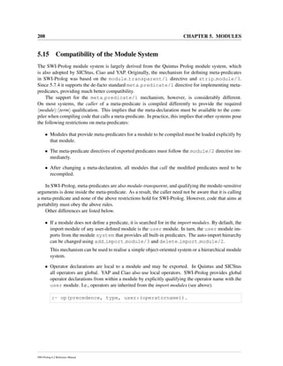 208 CHAPTER 5. MODULES
5.15 Compatibility of the Module System
The SWI-Prolog module system is largely derived from the Quintus Prolog module system, which
is also adopted by SICStus, Ciao and YAP. Originally, the mechanism for deﬁning meta-predicates
in SWI-Prolog was based on the module transparent/1 directive and strip module/3.
Since 5.7.4 it supports the de-facto standard meta predicate/1 directive for implementing meta-
predicates, providing much better compatibility.
The support for the meta predicate/1 mechanism, however, is considerably different.
On most systems, the caller of a meta-predicate is compiled differently to provide the required
module : term qualiﬁcation. This implies that the meta-declaration must be available to the com-
piler when compiling code that calls a meta-predicate. In practice, this implies that other systems pose
the following restrictions on meta-predicates:
• Modules that provide meta-predicates for a module to be compiled must be loaded explicitly by
that module.
• The meta-predicate directives of exported predicates must follow the module/2 directive im-
mediately.
• After changing a meta-declaration, all modules that call the modiﬁed predicates need to be
recompiled.
In SWI-Prolog, meta-predicates are also module-transparent, and qualifying the module-sensitive
arguments is done inside the meta-predicate. As a result, the caller need not be aware that it is calling
a meta-predicate and none of the above restrictions hold for SWI-Prolog. However, code that aims at
portability must obey the above rules.
Other differences are listed below.
• If a module does not deﬁne a predicate, it is searched for in the import modules. By default, the
import module of any user-deﬁned module is the user module. In turn, the user module im-
ports from the module system that provides all built-in predicates. The auto-import hierarchy
can be changed using add import module/3 and delete import module/2.
This mechanism can be used to realise a simple object-oriented system or a hierarchical module
system.
• Operator declarations are local to a module and may be exported. In Quintus and SICStus
all operators are global. YAP and Ciao also use local operators. SWI-Prolog provides global
operator declarations from within a module by explicitly qualifying the operator name with the
user module. I.e., operators are inherited from the import modules (see above).
:- op(precedence, type, user:(operatorname)).
SWI-Prolog 6.2 Reference Manual
 