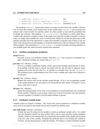 6.1. ATTRIBUTED VARIABLES 211
?- domain(X, [a,b]), X = c fail
?- domain(X, [a,b]), domain(X, [a,c]). X = a
?- domain(X, [a,b,c]), domain(X, [a,c]). domain(X, [a, c])
The predicate domain/2 fetches (ﬁrst clause) or assigns (second clause) the variable a domain,
a set of values the variable can be uniﬁed with. In the second clause, domain/2 ﬁrst associates the
domain with a fresh variable (Y) and then uniﬁes X to this variable to deal with the possibility that
X already has a domain. The predicate attr unify hook/2 (see below) is a hook called after a
variable with a domain is assigned a value. In the simple case where the variable is bound to a concrete
value, we simply check whether this value is in the domain. Otherwise we take the intersection of the
domains and either fail if the intersection is empty (ﬁrst example), assign the value if there is only one
value in the intersection (second example), or assign the intersection as the new domain of the variable
(third example). The nonterminal attribute goals/3 is used to translate remaining attributes to
user-readable goals that, when executed, reinstate these attributes.
6.1.1 Attribute manipulation predicates
attvar(@Term)
Succeeds if Term is an attributed variable. Note that var/1 also succeeds on attributed vari-
ables. Attributed variables are created with put attr/3.
put attr(+Var, +Module, +Value)
If Var is a variable or attributed variable, set the value for the attribute named Module to Value.
If an attribute with this name is already associated with Var, the old value is replaced. Back-
tracking will restore the old value (i.e., an attribute is a mutable term; see also setarg/3).
This predicate raises a representation error if Var is not a variable and a type error if Module is
not an atom.
get attr(+Var, +Module, -Value)
Request the current value for the attribute named Module. If Var is not an attributed variable
or the named attribute is not associated to Var this predicate fails silently. If Module is not an
atom, a type error is raised.
del attr(+Var, +Module)
Delete the named attribute. If Var loses its last attribute it is transformed back into a traditional
Prolog variable. If Module is not an atom, a type error is raised. In all other cases this predicate
succeeds regardless of whether or not the named attribute is present.
6.1.2 Attributed variable hooks
Attribute names are linked to modules. This means that certain operations on attributed variables
cause hooks to be called in the module whose name matches the attribute name.
attr unify hook(+AttValue, +VarValue)
A hook that must be deﬁned in the module to which an attributed variable refers. It is called
after the attributed variable has been uniﬁed with a non-var term, possibly another attributed
variable. AttValue is the attribute that was associated to the variable in this module and VarValue
is the new value of the variable. Normally this predicate fails to veto binding the variable to
VarValue, forcing backtracking to undo the binding. If VarValue is another attributed variable
SWI-Prolog 6.2 Reference Manual
 