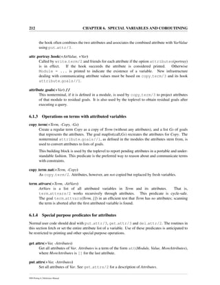 212 CHAPTER 6. SPECIAL VARIABLES AND COROUTINING
the hook often combines the two attributes and associates the combined attribute with VarValue
using put attr/3.
attr portray hook(+AttValue, +Var)
Called by write term/2 and friends for each attribute if the option attributes(portray)
is in effect. If the hook succeeds the attribute is considered printed. Otherwise
Module = ... is printed to indicate the existence of a variable. New infrastructure
dealing with communicating attribute values must be based on copy term/3 and its hook
attribute goals//1.
attribute goals(+Var) //
This nonterminal, if it is deﬁned in a module, is used by copy term/3 to project attributes
of that module to residual goals. It is also used by the toplevel to obtain residual goals after
executing a query.
6.1.3 Operations on terms with attributed variables
copy term(+Term, -Copy, -Gs)
Create a regular term Copy as a copy of Term (without any attributes), and a list Gs of goals
that represents the attributes. The goal maplist(call,Gs) recreates the attributes for Copy. The
nonterminal attribute goals//1, as deﬁned in the modules the attributes stem from, is
used to convert attributes to lists of goals.
This building block is used by the toplevel to report pending attributes in a portable and under-
standable fashion. This predicate is the preferred way to reason about and communicate terms
with constraints.
copy term nat(+Term, -Copy)
As copy term/2. Attributes, however, are not copied but replaced by fresh variables.
term attvars(+Term, -AttVars)
AttVars is a list of all attributed variables in Term and its attributes. That is,
term attvars/2 works recursively through attributes. This predicate is cycle-safe.
The goal term attvars(Term, []) in an efﬁcient test that Term has no attributes; scanning
the term is aborted after the ﬁrst attributed variable is found.
6.1.4 Special purpose predicates for attributes
Normal user code should deal with put attr/3, get attr/3 and del attr/2. The routines in
this section fetch or set the entire attribute list of a variable. Use of these predicates is anticipated to
be restricted to printing and other special purpose operations.
get attrs(+Var, -Attributes)
Get all attributes of Var. Attributes is a term of the form att(Module, Value, MoreAttributes),
where MoreAttributes is [] for the last attribute.
put attrs(+Var, -Attributes)
Set all attributes of Var. See get attrs/2 for a description of Attributes.
SWI-Prolog 6.2 Reference Manual
 