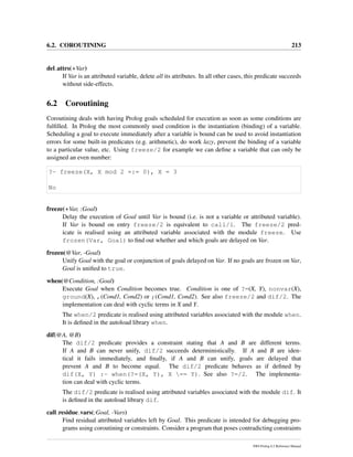 6.2. COROUTINING 213
del attrs(+Var)
If Var is an attributed variable, delete all its attributes. In all other cases, this predicate succeeds
without side-effects.
6.2 Coroutining
Coroutining deals with having Prolog goals scheduled for execution as soon as some conditions are
fulﬁlled. In Prolog the most commonly used condition is the instantiation (binding) of a variable.
Scheduling a goal to execute immediately after a variable is bound can be used to avoid instantiation
errors for some built-in predicates (e.g. arithmetic), do work lazy, prevent the binding of a variable
to a particular value, etc. Using freeze/2 for example we can deﬁne a variable that can only be
assigned an even number:
?- freeze(X, X mod 2 =:= 0), X = 3
No
freeze(+Var, :Goal)
Delay the execution of Goal until Var is bound (i.e. is not a variable or attributed variable).
If Var is bound on entry freeze/2 is equivalent to call/1. The freeze/2 pred-
icate is realised using an attributed variable associated with the module freeze. Use
frozen(Var, Goal) to ﬁnd out whether and which goals are delayed on Var.
frozen(@Var, -Goal)
Unify Goal with the goal or conjunction of goals delayed on Var. If no goals are frozen on Var,
Goal is uniﬁed to true.
when(@Condition, :Goal)
Execute Goal when Condition becomes true. Condition is one of ?=(X, Y), nonvar(X),
ground(X), ,(Cond1, Cond2) or ;(Cond1, Cond2). See also freeze/2 and dif/2. The
implementation can deal with cyclic terms in X and Y.
The when/2 predicate is realised using attributed variables associated with the module when.
It is deﬁned in the autoload library when.
dif(@A, @B)
The dif/2 predicate provides a constraint stating that A and B are different terms.
If A and B can never unify, dif/2 succeeds deterministically. If A and B are iden-
tical it fails immediately, and ﬁnally, if A and B can unify, goals are delayed that
prevent A and B to become equal. The dif/2 predicate behaves as if deﬁned by
dif(X, Y) :- when(?=(X, Y), X == Y). See also ?=/2. The implementa-
tion can deal with cyclic terms.
The dif/2 predicate is realised using attributed variables associated with the module dif. It
is deﬁned in the autoload library dif.
call residue vars(:Goal, -Vars)
Find residual attributed variables left by Goal. This predicate is intended for debugging pro-
grams using coroutining or constraints. Consider a program that poses contradicting constraints
SWI-Prolog 6.2 Reference Manual
 