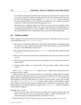 214 CHAPTER 6. SPECIAL VARIABLES AND COROUTINING
on a variable. Such programs should fail, but sometimes succeed because the constraint solver
is too weak to detect the contradiction. Ideally, delayed goals and constraints are all executed at
the end of the computation. The meta predicate call residue vars/2 ﬁnds variables that
are given attribute variables or whose attributes are modiﬁed1 by Goal, regardless of whether
or not these variables are reachable from the arguments of Goal.
The predicate has considerable implications. During the execution of Goal, the garbage collec-
tor does not reclaim attributed variables. This causes some degradation of GC performance. In
a well-behaved program there are no such variables, so the space impact is generally minimal.
The actual collection of Vars is implemented using a scan of the trail and global stacks.
6.3 Global variables
Global variables are associations between names (atoms) and terms. They differ in various ways from
storing information using assert/1 or recorda/3.
• The value lives on the Prolog (global) stack. This implies that lookup time is independent of the
size of the term. This is particularly interesting for large data structures such as parsed XML
documents or the CHR global constraint store.
• They support both global assignment using nb setval/2 and backtrackable assignment using
b setval/2.
• Only one value (which can be an arbitrary complex Prolog term) can be associated to a variable
at a time.
• Their value cannot be shared among threads. Each thread has its own namespace and values for
global variables.
• Currently global variables are scoped globally. We may consider module scoping in future
versions.
Both b setval/2 and nb setval/2 implicitly create a variable if the referenced name does
not already refer to a variable.
Global variables may be initialised from directives to make them available during the program
lifetime, but some considerations are necessary for saved states and threads. Saved states do not store
global variables, which implies they have to be declared with initialization/1 to recreate them
after loading the saved state. Each thread has its own set of global variables, starting with an empty
set. Using thread initialization/1 to deﬁne a global variable it will be deﬁned, restored
after reloading a saved state and created in all threads that are created after the registration. Finally,
global variables can be initialised using the exception hook exception/3. The latter technique is
used by CHR (see chapter 7).
b setval(+Name, +Value)
Associate the term Value with the atom Name or replace the currently associated value with
Value. If Name does not refer to an existing global variable, a variable with initial value [] is
created (the empty list). On backtracking the assignment is reversed.
1
Tracking modiﬁcations is currently not complete and this feature may be dropped completely in future versions.
SWI-Prolog 6.2 Reference Manual
 