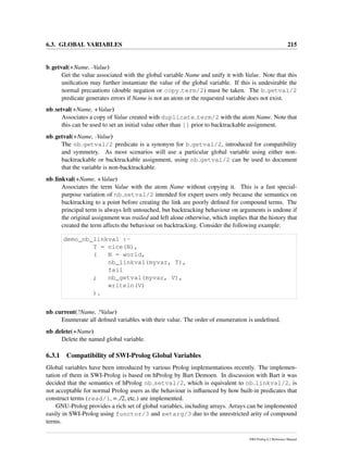 6.3. GLOBAL VARIABLES 215
b getval(+Name, -Value)
Get the value associated with the global variable Name and unify it with Value. Note that this
uniﬁcation may further instantiate the value of the global variable. If this is undesirable the
normal precautions (double negation or copy term/2) must be taken. The b getval/2
predicate generates errors if Name is not an atom or the requested variable does not exist.
nb setval(+Name, +Value)
Associates a copy of Value created with duplicate term/2 with the atom Name. Note that
this can be used to set an initial value other than [] prior to backtrackable assignment.
nb getval(+Name, -Value)
The nb getval/2 predicate is a synonym for b getval/2, introduced for compatibility
and symmetry. As most scenarios will use a particular global variable using either non-
backtrackable or backtrackable assignment, using nb getval/2 can be used to document
that the variable is non-backtrackable.
nb linkval(+Name, +Value)
Associates the term Value with the atom Name without copying it. This is a fast special-
purpose variation of nb setval/2 intended for expert users only because the semantics on
backtracking to a point before creating the link are poorly deﬁned for compound terms. The
principal term is always left untouched, but backtracking behaviour on arguments is undone if
the original assignment was trailed and left alone otherwise, which implies that the history that
created the term affects the behaviour on backtracking. Consider the following example:
demo_nb_linkval :-
T = nice(N),
( N = world,
nb_linkval(myvar, T),
fail
; nb_getval(myvar, V),
writeln(V)
).
nb current(?Name, ?Value)
Enumerate all deﬁned variables with their value. The order of enumeration is undeﬁned.
nb delete(+Name)
Delete the named global variable.
6.3.1 Compatibility of SWI-Prolog Global Variables
Global variables have been introduced by various Prolog implementations recently. The implemen-
tation of them in SWI-Prolog is based on hProlog by Bart Demoen. In discussion with Bart it was
decided that the semantics of hProlog nb setval/2, which is equivalent to nb linkval/2, is
not acceptable for normal Prolog users as the behaviour is inﬂuenced by how built-in predicates that
construct terms (read/1, =../2, etc.) are implemented.
GNU-Prolog provides a rich set of global variables, including arrays. Arrays can be implemented
easily in SWI-Prolog using functor/3 and setarg/3 due to the unrestricted arity of compound
terms.
SWI-Prolog 6.2 Reference Manual
 