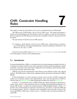 CHR: Constraint Handling
Rules 7This chapter is written by Tom Schrijvers, K.U. Leuven, and adjustments by Jan Wielemaker.
The CHR system of SWI-Prolog is the K.U.Leuven CHR system. The runtime environment is
written by Christian Holzbaur and Tom Schrijvers while the compiler is written by Tom Schrijvers.
Both are integrated with SWI-Prolog and licensed under compatible conditions with permission from
the authors.
The main reference for the K.U.Leuven CHR system is:
• T. Schrijvers, and B. Demoen, The K.U.Leuven CHR System: Implementation and Applica-
tion, First Workshop on Constraint Handling Rules: Selected Contributions (Fr¨uhwirth, T. and
Meister, M., eds.), pp. 1–5, 2004.
On the K.U.Leuven CHR website (http://dtai.cs.kuleuven.be/CHR/) you can ﬁnd
more related papers, references and example programs.
7.1 Introduction
Constraint Handling Rules (CHR) is a committed-choice rule-based language embedded in Prolog. It
is designed for writing constraint solvers and is particularly useful for providing application-speciﬁc
constraints. It has been used in many kinds of applications, like scheduling, model checking, abduc-
tion, and type checking, among many others.
CHR has previously been implemented in other Prolog systems (SICStus, Eclipse, Yap), Haskell
and Java. This CHR system is based on the compilation scheme and runtime environment of CHR in
SICStus.
In this documentation we restrict ourselves to giving a short overview of CHR in general and
mainly focus on elements speciﬁc to this implementation. For a more thorough review of CHR we
refer the reader to [Fr¨uhwirth, 2009]. More background on CHR can be found at [Fr¨uhwirth, ].
In section 7.2 we present the syntax of CHR in Prolog and explain informally its operational se-
mantics. Next, section 7.3 deals with practical issues of writing and compiling Prolog programs con-
taining CHR. Section 7.4 explains the (currently primitive) CHR debugging facilities. Section 7.4.3
provides a few useful predicates to inspect the constraint store, and section 7.5 illustrates CHR with
two example programs. Section 7.6 describes some compatibility issues with older versions of this
system and SICStus’ CHR system. Finally, section 7.7 concludes with a few practical guidelines for
using CHR.
SWI-Prolog 6.2 Reference Manual
 