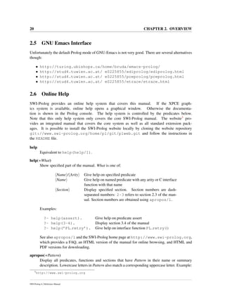 20 CHAPTER 2. OVERVIEW
2.5 GNU Emacs Interface
Unfortunately the default Prolog mode of GNU-Emacs is not very good. There are several alternatives
though:
• http://turing.ubishops.ca/home/bruda/emacs-prolog/
• http://stud4.tuwien.ac.at/ e0225855/ediprolog/ediprolog.html
• http://stud4.tuwien.ac.at/ e0225855/pceprolog/pceprolog.html
• http://stud4.tuwien.ac.at/ e0225855/etrace/etrace.html
2.6 Online Help
SWI-Prolog provides an online help system that covers this manual. If the XPCE graph-
ics system is available, online help opens a graphical window. Otherwise the documenta-
tion is shown in the Prolog console. The help system is controlled by the predicates below.
Note that this only help system only covers the core SWI-Prolog manual. The website3 pro-
vides an integrated manual that covers the core system as well as all standard extension pack-
ages. It is possible to install the SWI-Prolog website locally by cloning the website repository
git://www.swi-prolog.org/home/pl/git/plweb.git and follow the instructions in
the README ﬁle.
help
Equivalent to help(help/1).
help(+What)
Show speciﬁed part of the manual. What is one of:
Name / Arity Give help on speciﬁed predicate
Name Give help on named predicate with any arity or C interface
function with that name
Section Display speciﬁed section. Section numbers are dash-
separated numbers: 2-3 refers to section 2.3 of the man-
ual. Section numbers are obtained using apropos/1.
Examples:
?- help(assert). Give help on predicate assert
?- help(3-4). Display section 3.4 of the manual
?- help(’PL retry’). Give help on interface function PL retry()
See also apropos/1 and the SWI-Prolog home page at http://www.swi-prolog.org,
which provides a FAQ, an HTML version of the manual for online browsing, and HTML and
PDF versions for downloading.
apropos(+Pattern)
Display all predicates, functions and sections that have Pattern in their name or summary
description. Lowercase letters in Pattern also match a corresponding uppercase letter. Example:
3
http://www.swi-prolog.org
SWI-Prolog 6.2 Reference Manual
 