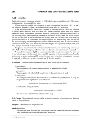 218 CHAPTER 7. CHR: CONSTRAINT HANDLING RULES
7.2.2 Semantics
In this subsection the operational semantics of CHR in Prolog are presented informally. They do not
differ essentially from other CHR systems.
When a constraint is called, it is considered an active constraint and the system will try to apply
the rules to it. Rules are tried and executed sequentially in the order they are written.
A rule is conceptually tried for an active constraint in the following way. The active constraint
is matched with a constraint in the head of the rule. If more constraints appear in the head, they are
looked for among the suspended constraints, which are called passive constraints in this context. If
the necessary passive constraints can be found and all match with the head of the rule and the guard of
the rule succeeds, then the rule is committed and the body of the rule executed. If not all the necessary
passive constraints can be found, or the matching or the guard fails, then the body is not executed and
the process of trying and executing simply continues with the following rules. If for a rule there are
multiple constraints in the head, the active constraint will try the rule sequentially multiple times, each
time trying to match with another constraint.
This process ends either when the active constraint disappears, i.e. it is removed by some rule, or
after the last rule has been processed. In the latter case the active constraint becomes suspended.
A suspended constraint is eligible as a passive constraint for an active constraint. The other way
it may interact again with the rules is when a variable appearing in the constraint becomes bound to
either a non-variable or another variable involved in one or more constraints. In that case the constraint
is triggered, i.e. it becomes an active constraint and all the rules are tried.
Rule Types There are three different kinds of rules, each with its speciﬁc semantics:
• simpliﬁcation
The simpliﬁcation rule removes the constraints in its head and calls its body.
• propagation
The propagation rule calls its body exactly once for the constraints in its head.
• simpagation
The simpagation rule removes the constraints in its head after the  and then calls its body. It is
an optimization of simpliﬁcation rules of the form:
constraints1, constraints2 <=> constraints1, body
Namely, in the simpagation form:
constraints1constraints2 <=> body
The constraints1 constraints are not called in the body.
Rule Names Naming a rule is optional and has no semantic meaning. It only functions as documen-
tation for the programmer.
Pragmas The semantics of the pragmas are:
passive(Identiﬁer)
The constraint in the head of a rule Identiﬁer can only match a passive constraint in that rule.
There is an abbreviated syntax for this pragma. Instead of:
SWI-Prolog 6.2 Reference Manual
 