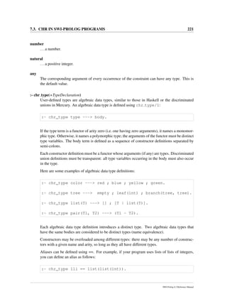7.3. CHR IN SWI-PROLOG PROGRAMS 221
number
...a number.
natural
...a positive integer.
any
The corresponding argument of every occurrence of the constraint can have any type. This is
the default value.
:- chr type(+TypeDeclaration)
User-deﬁned types are algebraic data types, similar to those in Haskell or the discriminated
unions in Mercury. An algebraic data type is deﬁned using chr type/1:
:- chr_type type ---> body.
If the type term is a functor of arity zero (i.e. one having zero arguments), it names a monomor-
phic type. Otherwise, it names a polymorphic type; the arguments of the functor must be distinct
type variables. The body term is deﬁned as a sequence of constructor deﬁnitions separated by
semi-colons.
Each constructor deﬁnition must be a functor whose arguments (if any) are types. Discriminated
union deﬁnitions must be transparent: all type variables occurring in the body must also occur
in the type.
Here are some examples of algebraic data type deﬁnitions:
:- chr_type color ---> red ; blue ; yellow ; green.
:- chr_type tree ---> empty ; leaf(int) ; branch(tree, tree).
:- chr_type list(T) ---> [] ; [T | list(T)].
:- chr_type pair(T1, T2) ---> (T1 - T2).
Each algebraic data type deﬁnition introduces a distinct type. Two algebraic data types that
have the same bodies are considered to be distinct types (name equivalence).
Constructors may be overloaded among different types: there may be any number of construc-
tors with a given name and arity, so long as they all have different types.
Aliases can be deﬁned using ==. For example, if your program uses lists of lists of integers,
you can deﬁne an alias as follows:
:- chr_type lli == list(list(int)).
SWI-Prolog 6.2 Reference Manual
 