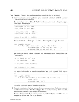 222 CHAPTER 7. CHR: CONSTRAINT HANDLING RULES
Type Checking Currently two complementary forms of type checking are performed:
1. Static type checking is always performed by the compiler. It is limited to CHR rule heads and
CHR constraint calls in rule bodies.
Two kinds of type error are detected. The ﬁrst is where a variable has to belong to two types.
For example, in the program:
:-chr_type foo ---> foo.
:-chr_type bar ---> bar.
:-chr_constraint abc(?foo).
:-chr_constraint def(?bar).
foobar @ abc(X) <=> def(X).
the variable X has to be of both type foo and bar. This is reported as a type clash error:
CHR compiler ERROR:
‘--> Type clash for variable _ in rule foobar:
expected type foo in body goal def(_, _)
expected type bar in head def(_, _)
The second kind of error is where a functor is used that does not belong to the declared type.
For example in:
:- chr_type foo ---> foo.
:- chr_type bar ---> bar.
:- chr_constraint abc(?foo).
foo @ abc(bar) <=> true.
bar appears in the head of the rule where something of type foo is expected. This is reported
as:
CHR compiler ERROR:
‘--> Invalid functor in head abc(bar) of rule foo:
found ‘bar’,
expected type ‘foo’!
No runtime overhead is incurred in static type checking.
2. Dynamic type checking checks at runtime, during program execution, whether the arguments
of CHR constraints respect their declared types. The when/2 co-routining library is used to
delay dynamic type checks until variables are instantiated.
The kind of error detected by dynamic type checking is where a functor is used that does not
belong to the declared type. E.g. for the program:
SWI-Prolog 6.2 Reference Manual
 