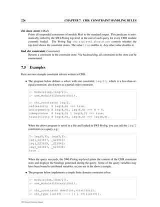 226 CHAPTER 7. CHR: CONSTRAINT HANDLING RULES
chr show store(+Mod)
Prints all suspended constraints of module Mod to the standard output. This predicate is auto-
matically called by the SWI-Prolog top-level at the end of each query for every CHR module
currently loaded. The Prolog ﬂag chr toplevel show store controls whether the
top-level shows the constraint stores. The value true enables it. Any other value disables it.
ﬁnd chr constraint(-Constraint)
Returns a constraint in the constraint store. Via backtracking, all constraints in the store can be
enumerated.
7.5 Examples
Here are two example constraint solvers written in CHR.
• The program below deﬁnes a solver with one constraint, leq/2/, which is a less-than-or-
equal constraint, also known as a partial order constraint.
:- module(leq,[leq/2]).
:- use_module(library(chr)).
:- chr_constraint leq/2.
reflexivity @ leq(X,X) <=> true.
antisymmetry @ leq(X,Y), leq(Y,X) <=> X = Y.
idempotence @ leq(X,Y)  leq(X,Y) <=> true.
transitivity @ leq(X,Y), leq(Y,Z) ==> leq(X,Z).
When the above program is saved in a ﬁle and loaded in SWI-Prolog, you can call the leq/2
constraints in a query, e.g.:
?- leq(X,Y), leq(Y,Z).
leq(_G23837, _G23841)
leq(_G23838, _G23841)
leq(_G23837, _G23838)
true .
When the query succeeds, the SWI-Prolog top-level prints the content of the CHR constraint
store and displays the bindings generated during the query. Some of the query variables may
have been bound to attributed variables, as you see in the above example.
• The program below implements a simple ﬁnite domain constraint solver.
:- module(dom,[dom/2]).
:- use_module(library(chr)).
:- chr_constraint dom(?int,+list(int)).
:- chr_type list(T) ---> [] ; [T|list(T)].
SWI-Prolog 6.2 Reference Manual
 