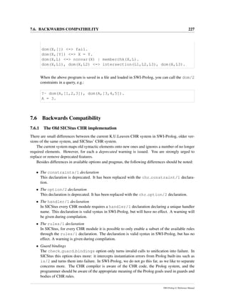 7.6. BACKWARDS COMPATIBILITY 227
dom(X,[]) <=> fail.
dom(X,[Y]) <=> X = Y.
dom(X,L) <=> nonvar(X) | memberchk(X,L).
dom(X,L1), dom(X,L2) <=> intersection(L1,L2,L3), dom(X,L3).
When the above program is saved in a ﬁle and loaded in SWI-Prolog, you can call the dom/2
constraints in a query, e.g.:
?- dom(A,[1,2,3]), dom(A,[3,4,5]).
A = 3.
7.6 Backwards Compatibility
7.6.1 The Old SICStus CHR implemenation
There are small differences between the current K.U.Leuven CHR system in SWI-Prolog, older ver-
sions of the same system, and SICStus’ CHR system.
The current system maps old syntactic elements onto new ones and ignores a number of no longer
required elements. However, for each a deprecated warning is issued. You are strongly urged to
replace or remove deprecated features.
Besides differences in available options and pragmas, the following differences should be noted:
• The constraints/1 declaration
This declaration is deprecated. It has been replaced with the chr constraint/1 declara-
tion.
• The option/2 declaration
This declaration is deprecated. It has been replaced with the chr option/2 declaration.
• The handler/1 declaration
In SICStus every CHR module requires a handler/1 declaration declaring a unique handler
name. This declaration is valid syntax in SWI-Prolog, but will have no effect. A warning will
be given during compilation.
• The rules/1 declaration
In SICStus, for every CHR module it is possible to only enable a subset of the available rules
through the rules/1 declaration. The declaration is valid syntax in SWI-Prolog, but has no
effect. A warning is given during compilation.
• Guard bindings
The check guard bindings option only turns invalid calls to uniﬁcation into failure. In
SICStus this option does more: it intercepts instantiation errors from Prolog built-ins such as
is/2 and turns them into failure. In SWI-Prolog, we do not go this far, as we like to separate
concerns more. The CHR compiler is aware of the CHR code, the Prolog system, and the
programmer should be aware of the appropriate meaning of the Prolog goals used in guards and
bodies of CHR rules.
SWI-Prolog 6.2 Reference Manual
 