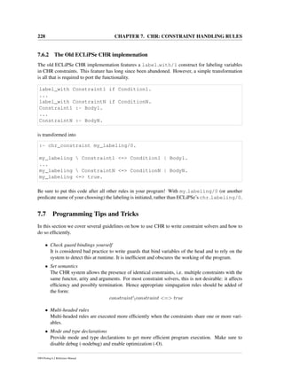 228 CHAPTER 7. CHR: CONSTRAINT HANDLING RULES
7.6.2 The Old ECLiPSe CHR implemenation
The old ECLiPSe CHR implementation features a label with/1 construct for labeling variables
in CHR constraints. This feature has long since been abandoned. However, a simple transformation
is all that is required to port the functionality.
label_with Constraint1 if Condition1.
...
label_with ConstraintN if ConditionN.
Constraint1 :- Body1.
...
ConstraintN :- BodyN.
is transformed into
:- chr_constraint my_labeling/0.
my_labeling  Constraint1 <=> Condition1 | Body1.
...
my_labeling  ConstraintN <=> ConditionN | BodyN.
my_labeling <=> true.
Be sure to put this code after all other rules in your program! With my labeling/0 (or another
predicate name of your choosing) the labeling is initiated, rather than ECLiPSe’s chr labeling/0.
7.7 Programming Tips and Tricks
In this section we cover several guidelines on how to use CHR to write constraint solvers and how to
do so efﬁciently.
• Check guard bindings yourself
It is considered bad practice to write guards that bind variables of the head and to rely on the
system to detect this at runtime. It is inefﬁcient and obscures the working of the program.
• Set semantics
The CHR system allows the presence of identical constraints, i.e. multiple constraints with the
same functor, arity and arguments. For most constraint solvers, this is not desirable: it affects
efﬁciency and possibly termination. Hence appropriate simpagation rules should be added of
the form:
constraintconstraint <=> true
• Multi-headed rules
Multi-headed rules are executed more efﬁciently when the constraints share one or more vari-
ables.
• Mode and type declarations
Provide mode and type declarations to get more efﬁcient program execution. Make sure to
disable debug (-nodebug) and enable optimization (-O).
SWI-Prolog 6.2 Reference Manual
 