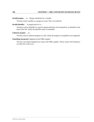 230 CHAPTER 7. CHR: CONSTRAINT HANDLING RULES
Invalid pragma ... in ... Pragma should not be a variable.
You have used a variable as a pragma in a rule. This is not allowed.
Invalid identiﬁer ... in pragma passive in ...
You have used an identiﬁer in a passive pragma that does not correspond to an identiﬁer in the
head of the rule. Likely the identiﬁer name is misspelled.
Unknown pragma ... in ...
You have used an unknown pragma in a rule. Likely the pragma is misspelled or not supported.
Something unexpected happened in the CHR compiler
You have most likely bumped into a bug in the CHR compiler. Please contact Tom Schrijvers
to notify him of this error.
SWI-Prolog 6.2 Reference Manual
 