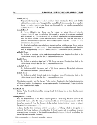 232 CHAPTER 8. MULTI-THREADED APPLICATIONS
at exit(:AtExit)
Register AtExit as using thread at exit/1 before entering the thread goal. Unlike
calling thread at exit/1 as part of the normal Goal, this ensures the Goal is called.
Using thread at exit/1, the thread may be signalled or run out of resources before
thread at exit/1 is reached.
detached(Bool)
If false (default), the thread can be waited for using thread join/2.
thread join/2 must be called on this thread to reclaim all resources associated
with the thread. If true, the system will reclaim all associated resources automatically
after the thread ﬁnishes. Please note that thread identiﬁers are freed for reuse after a
detached thread ﬁnishes or a normal thread has been joined. See also thread join/2
and thread detach/1.
If a detached thread dies due to failure or exception of the initial goal, the thread prints a
message using print message/2. If such termination is considered normal, the code
must be wrapped using ignore/1 and/or catch/3 to ensure successful completion.
global(K-Bytes)
Set the limit to which the global stack of this thread may grow. If omitted, the limit of the
calling thread is used. See also the -G command-line option.
local(K-Bytes)
Set the limit to which the local stack of this thread may grow. If omitted, the limit of the
calling thread is used. See also the -L command-line option.
c stack(K-Bytes)
Set the limit to which the system stack of this thread may grow. The default, minimum
and maximum values are system-dependent.2.
trail(K-Bytes)
Set the limit to which the trail stack of this thread may grow. If omitted, the limit of the
calling thread is used. See also the -T command-line option.
The Goal argument is copied to the new Prolog engine. This implies that further instantiation
of this term in either thread does not have consequences for the other thread: Prolog threads do
not share data from their stacks.
thread self(-Id)
Get the Prolog thread identiﬁer of the running thread. If the thread has an alias, the alias name
is returned.
thread join(+Id, -Status)
Wait for the termination of the thread with the given Id. Then unify the result status of the
thread with Status. After this call, Id becomes invalid and all resources associated with the
thread are reclaimed. Note that threads with the attribute detached(true) cannot be joined.
See also thread property/2.
A thread that has been completed without thread join/2 being called on it is partly re-
claimed: the Prolog stacks are released and the C-thread is destroyed. A small data structure
representing the exit status of the thread is retained until thread join/2 is called on the
thread. Deﬁned values for Status are:
2
Older versions used stack. This is still accepted as a synonym.
SWI-Prolog 6.2 Reference Manual
 