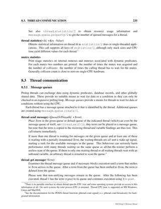 8.3. THREAD COMMUNICATION 235
See also thread statistics/3 to obtain resource usage information and
message queue property/2 to get the number of queued messages for a thread.
thread statistics(+Id, +Key, -Value)
Obtains statistical information on thread Id as statistics/2 does in single-threaded appli-
cations. This call supports all keys of statistics/2, although only stack sizes and CPU
time yield different values for each thread.3
mutex statistics
Print usage statistics on internal mutexes and mutexes associated with dynamic predicates.
For each mutex two numbers are printed: the number of times the mutex was acquired and
the number of collisions: the number of times the calling thread has to wait for the mutex.
Generally collision count is close to zero on single-CPU hardware.
8.3 Thread communication
8.3.1 Message queues
Prolog threads can exchange data using dynamic predicates, database records, and other globally
shared data. These provide no suitable means to wait for data or a condition as they can only be
checked in an expensive polling loop. Message queues provide a means for threads to wait for data or
conditions without using the CPU.
Each thread has a message queue attached to it that is identiﬁed by the thread. Additional queues
are created using message queue create/1.
thread send message(+QueueOrThreadId, +Term)
Place Term in the given queue or default queue of the indicated thread (which can even be the
message queue of itself, see thread self/1). Any term can be placed in a message queue,
but note that the term is copied to the receiving thread and variable bindings are thus lost. This
call returns immediately.
If more than one thread is waiting for messages on the given queue and at least one of these
is waiting with a partially instantiated Term, the waiting threads are all sent a wake-up signal,
starting a rush for the available messages in the queue. This behaviour can seriously harm
performance with many threads waiting on the same queue as all-but-the-winner perform a
useless scan of the queue. If there is only one waiting thread or all waiting threads wait with an
unbound variable, an arbitrary thread is restarted to scan the queue.4
thread get message(?Term)
Examines the thread message queue and if necessary blocks execution until a term that uniﬁes
to Term arrives in the queue. After a term from the queue has been uniﬁed to Term, the term is
deleted from the queue.
Please note that non-unifying messages remain in the queue. After the following has been
executed, thread 1 has the term b(gnu) in its queue and continues execution using A = gnat.
3
There is no portable interface to obtain thread-speciﬁc CPU time and some operating systems provide no access to this
information at all. On such systems the total process CPU is returned. Thread CPU time is supported on MS-Windows,
Linux and MacOSX.
4
See the documentation for the POSIX thread functions pthread cond signal() v.s. pthread cond broadcast() for back-
ground information.
SWI-Prolog 6.2 Reference Manual
 