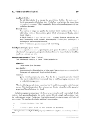 8.3. THREAD COMMUNICATION 237
deadline(+AbsTime)
The call fails (silently) if no message has arrived before AbsTime. See get time/1
for the representation of absolute time. If AbsTime is earlier then the current time,
thread get message/3 fails immediately. Both resolution and maximum wait time
is platform-dependent.5
timeout(+Time)
Time is a ﬂoat or integer and speciﬁes the maximum time to wait in seconds. This is a
relative-time version of the deadline option. If both options are provided, the earliest
time is effective.
It Time is 0 or 0.0, thread get message/3 examines the queue but does not sus-
pend if no matching term is available. Note that unlike thread peek message/2, a
matching term is removed from the queue.
It Time < 0, thread get message/3 fails immediately.
thread peek message(+Queue, ?Term) [semidet]
As thread peek message/1, operating on a given queue. It is allowed to peek into an-
other thread’s message queue, an operation that can be used to check whether a thread has
swallowed a message sent to it.
message queue property(?Queue, ?Property)
True if Property is a property of Queue. Deﬁned properties are:
alias(Alias)
Queue has the given alias name.
max size(Size)
Maximum number of terms that can be in the queue. See message queue create/2.
This property is not present if there is no limit (default).
size(Size)
Queue currently contains Size terms. Note that due to concurrent access the returned
value may be outdated before it is returned. It can be used for debugging purposes as well
as work distribution purposes.
The size(Size) property is always present and may be used to enumerate the created message
queues. Note that this predicate does not enumerate threads, but can be used to query the
properties of the default queue of a thread.
Explicit message queues are designed with the worker-pool model in mind, where multiple threads
wait on a single queue and pick up the ﬁrst goal to execute. Below is a simple implementation where
the workers execute arbitrary Prolog goals. Note that this example provides no means to tell when all
work is done. This must be realised using additional synchronisation.
%% create_workers(?Id, +N)
%
% Create a pool with Id and number of workers.
5
The implementation uses MsgWaitForMultipleObjects() on MS-Windows and pthread cond timedwait() on other sys-
tems.
SWI-Prolog 6.2 Reference Manual
 