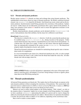 8.4. THREAD SYNCHRONISATION 239
8.3.3 Threads and dynamic predicates
Besides queues (section 8.3.1) threads can share and exchange data using dynamic predicates. The
multithreaded version knows about two types of dynamic predicates. By default, a predicate declared
dynamic (see dynamic/1) is shared by all threads. Each thread may assert, retract and run the dy-
namic predicate. Synchronisation inside Prolog guarantees the consistency of the predicate. Updates
are logical: visible clauses are not affected by assert/retract after a query started on the predicate. In
many cases primitives from section 8.4 should be used to ensure that application invariants on the
predicate are maintained.
Besides shared predicates, dynamic predicates can be declared with the thread local/1 di-
rective. Such predicates share their attributes, but the clause list is different in each thread.
thread local +Functor/+Arity, ...
This directive is related to the dynamic/1 directive. It tells the system that the predicate may
be modiﬁed using assert/1, retract/1, etc., during execution of the program. Unlike
normal shared dynamic data, however, each thread has its own clause list for the predicate. As
a thread starts, this clause list is empty. If there are still clauses when the thread terminates,
these are automatically reclaimed by the system (see also volatile/1). The thread local
property implies the properties dynamic and volatile.
Thread-local dynamic predicates are intended for maintaining thread-speciﬁc state or interme-
diate results of a computation.
It is not recommended to put clauses for a thread-local predicate into a ﬁle, as in the example
below, because the clause is only visible from the thread that loaded the source ﬁle. All other
threads start with an empty clause list.
:- thread_local
foo/1.
foo(gnat).
DISCLAIMER Whether or not this declaration is appropriate in the sense of the proper mech-
anism to reach the goal is still debated. If you have strong feelings in favour or against, please
share them in the SWI-Prolog mailing list.
8.4 Thread synchronisation
All internal Prolog operations are thread-safe. This implies that two Prolog threads can operate on the
same dynamic predicate without corrupting the consistency of the predicate. This section deals with
user-level mutexes (called monitors in ADA or critical-sections by Microsoft). A mutex is a MUTual
EXclusive device, which implies that at most one thread can hold a mutex.
Mutexes are used to realise related updates to the Prolog database. With ‘related’, we refer to
the situation where a ‘transaction’ implies two or more changes to the Prolog database. For example,
we have a predicate address/2, representing the address of a person and we want to change the
address by retracting the old and asserting the new address. Between these two operations the database
is invalid: this person has either no address or two addresses, depending on the assert/retract order.
Here is how to realise a correct update:
SWI-Prolog 6.2 Reference Manual
 