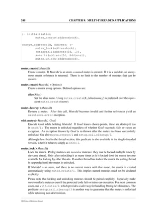240 CHAPTER 8. MULTI-THREADED APPLICATIONS
:- initialization
mutex_create(addressbook).
change_address(Id, Address) :-
mutex_lock(addressbook),
retractall(address(Id, _)),
asserta(address(Id, Address)),
mutex_unlock(addressbook).
mutex create(?MutexId)
Create a mutex. If MutexId is an atom, a named mutex is created. If it is a variable, an anony-
mous mutex reference is returned. There is no limit to the number of mutexes that can be
created.
mutex create(-MutexId, +Options)
Create a mutex using options. Deﬁned options are:
alias(Alias)
Set the alias name. Using mutex create(X, [alias(name)]) is preferred over the equiv-
alent mutex create(name).
mutex destroy(+MutexId)
Destroy a mutex. After this call, MutexId becomes invalid and further references yield an
existence error exception.
with mutex(+MutexId, :Goal)
Execute Goal while holding MutexId. If Goal leaves choice-points, these are destroyed (as
in once/1). The mutex is unlocked regardless of whether Goal succeeds, fails or raises an
exception. An exception thrown by Goal is re-thrown after the mutex has been successfully
unlocked. See also mutex create/1 and setup call cleanup/3.
Although described in the thread section, this predicate is also available in the single-threaded
version, where it behaves simply as once/1.
mutex lock(+MutexId)
Lock the mutex. Prolog mutexes are recursive mutexes: they can be locked multiple times by
the same thread. Only after unlocking it as many times as it is locked does the mutex become
available for locking by other threads. If another thread has locked the mutex the calling thread
is suspended until the mutex is unlocked.
If MutexId is an atom, and there is no current mutex with that name, the mutex is created
automatically using mutex create/1. This implies named mutexes need not be declared
explicitly.
Please note that locking and unlocking mutexes should be paired carefully. Especially make
sure to unlock mutexes even if the protected code fails or raises an exception. For most common
cases, use with mutex/2, which provides a safer way for handling Prolog-level mutexes. The
predicate setup call cleanup/3 is another way to guarantee that the mutex is unlocked
while retaining non-determinism.
SWI-Prolog 6.2 Reference Manual
 