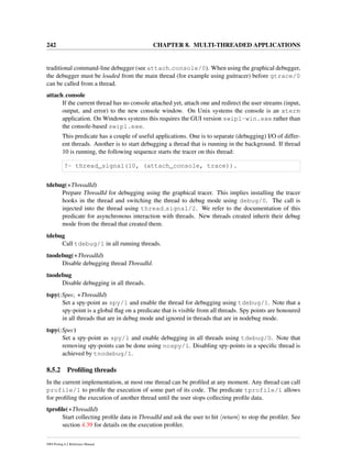 242 CHAPTER 8. MULTI-THREADED APPLICATIONS
traditional command-line debugger (see attach console/0). When using the graphical debugger,
the debugger must be loaded from the main thread (for example using guitracer) before gtrace/0
can be called from a thread.
attach console
If the current thread has no console attached yet, attach one and redirect the user streams (input,
output, and error) to the new console window. On Unix systems the console is an xterm
application. On Windows systems this requires the GUI version swipl-win.exe rather than
the console-based swipl.exe.
This predicate has a couple of useful applications. One is to separate (debugging) I/O of differ-
ent threads. Another is to start debugging a thread that is running in the background. If thread
10 is running, the following sequence starts the tracer on this thread:
?- thread_signal(10, (attach_console, trace)).
tdebug(+ThreadId)
Prepare ThreadId for debugging using the graphical tracer. This implies installing the tracer
hooks in the thread and switching the thread to debug mode using debug/0. The call is
injected into the thread using thread signal/2. We refer to the documentation of this
predicate for asynchronous interaction with threads. New threads created inherit their debug
mode from the thread that created them.
tdebug
Call tdebug/1 in all running threads.
tnodebug(+ThreadId)
Disable debugging thread ThreadId.
tnodebug
Disable debugging in all threads.
tspy(:Spec, +ThreadId)
Set a spy-point as spy/1 and enable the thread for debugging using tdebug/1. Note that a
spy-point is a global ﬂag on a predicate that is visible from all threads. Spy points are honoured
in all threads that are in debug mode and ignored in threads that are in nodebug mode.
tspy(:Spec)
Set a spy-point as spy/1 and enable debugging in all threads using tdebug/0. Note that
removing spy-points can be done using nospy/1. Disabling spy-points in a speciﬁc thread is
achieved by tnodebug/1.
8.5.2 Proﬁling threads
In the current implementation, at most one thread can be proﬁled at any moment. Any thread can call
profile/1 to proﬁle the execution of some part of its code. The predicate tprofile/1 allows
for proﬁling the execution of another thread until the user stops collecting proﬁle data.
tproﬁle(+ThreadId)
Start collecting proﬁle data in ThreadId and ask the user to hit return to stop the proﬁler. See
section 4.39 for details on the execution proﬁler.
SWI-Prolog 6.2 Reference Manual
 