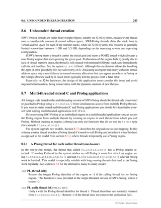 8.6. UNBOUNDED THREAD CREATION 243
8.6 Unbounded thread creation
(SWI-)Prolog threads are rather heavyweight objects, notably on 32-bit systems, because every thread
uses a considerable amount of virtual address space. SWI-Prolog threads claim the stack limit in
virtual address space for each of the runtime stacks, while on 32-bit systems this resource is generally
limited somewhere between 1 GB and 3.5 GB, depending on the operating system and operating
conﬁguration.
If SWI-Prolog starts a thread it copies the initial goal and starts a POSIX thread which allocates a
new Prolog engine that starts proving the given goal. If allocation of the engine fails, typically due to
lack of virtual memory space, the thread is still created with minimal (8 Kbyte) stacks and immediately
calls its exit handlers. See the option at exit(Goal). Although this mechanism allows for handling
this type of error gracefully it is not safe to rely on it. Allocating an engine that nearly exhausts virtual
address space may cause failures in normal memory allocation that can appear anywhere in Prolog or
the foreign libraries used by it. Such errors typically kill the process with a fatal error.
Especially on 32-bit hardware, the design of the application must consider this issue and avoid
ungraceful termination, being conservative with the dynamic creation of new threads.
8.7 Multi-threaded mixed C and Prolog applications
All foreign code linked to the multithreading version of SWI-Prolog should be thread-safe (reentrant)
or guarded in Prolog using with mutex/2 from simultaneous access from multiple Prolog threads.
If you want to write mixed multithreaded C and Prolog applications you should ﬁrst familiarise your-
self with writing multithreaded applications in C (C++).
If you are using SWI-Prolog as an embedded engine in a multithreaded application you can access
the Prolog engine from multiple threads by creating an engine in each thread from which you call
Prolog. Without creating an engine, a thread can only use functions that do not use the term t type
(for example PL new atom()).
The system supports two models. Section 8.7.1 describes the original one-to-one mapping. In this
schema a native thread attaches a Prolog thread if it needs to call Prolog and detaches it when ﬁnished,
as opposed to the model from section 8.7.2, where threads temporarily use a Prolog engine.
8.7.1 A Prolog thread for each native thread (one-to-one)
In the one-to-one model, the thread that called PL initialise() has a Prolog engine at-
tached. If another C-thread in the system wishes to call Prolog it must ﬁrst attach an engine us-
ing PL thread attach engine() and call PL thread destroy engine() after all Prolog
work is ﬁnished. This model is especially suitable with long running threads that need to do Prolog
work regularly. See section 8.7.2 for the alternative many-to-many model.
int PL thread self()
Returns the integer Prolog identiﬁer of the engine or -1 if the calling thread has no Prolog
engine. This function is also provided in the single-threaded version of SWI-Prolog, where it
returns -2.
int PL unify thread id(term t t, int i)
Unify t with the Prolog thread identiﬁer for thread i. Thread identiﬁers are normally returned
from PL thread self(). Returns -1 if the thread does not exist or the uniﬁcation fails.
SWI-Prolog 6.2 Reference Manual
 