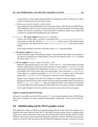 8.8. MULTITHREADING AND THE XPCE GRAPHICS SYSTEM 245
systems that use a large number of threads that only infrequently need to call Prolog, it is better
to take an engine from a pool and return it there.
• Prolog status must be handed to another thread
This situation has been identiﬁed by Uwe Lesta when creating a .NET interface for SWI-Prolog.
.NET distributes work for an active internet connection over a pool of threads. If a Prolog engine
contains the state for a connection, it must be possible to detach the engine from a thread and
re-attach it to another thread handling the same connection.
PL engine t PL create engine(PL thread attr t *attributes)
Create a new Prolog engine. attributes is described with PL thread attach engine().
Any thread can make this call after PL initialise() returns success. The returned engine
is not attached to any thread and lives until PL destroy engine() is used on the returned
handle.
In the single-threaded version this call always returns NULL, indicating failure.
int PL destroy engine(PL engine t e)
Destroy the given engine. Destroying an engine is only allowed if the engine is not attached to
any thread or attached to the calling thread. On success this function returns TRUE, on failure
the return value is FALSE.
int PL set engine(PL engine t engine, PL engine t *old)
Make the calling thread ready to use engine. If old is non-NULL the current engine associated
with the calling thread is stored at the given location. If engine equals PL ENGINE MAIN the
initial engine is attached to the calling thread. If engine is PL ENGINE CURRENT the engine is
not changed. This can be used to query the current engine. This call returns PL ENGINE SET
if the engine was switched successfully, PL ENGINE INVAL if engine is not a valid engine
handle and PL ENGINE INUSE if the engine is currently in use by another thread.
Engines can be changed at any time. For example, it is allowed to select an engine to initiate a
Prolog goal, detach it and at a later moment execute the goal from another thread. Note however
that the term t, qid t and fid t types are interpreted relative to the engine for which they
are created. Behaviour when passing one of these types from one engine to another is undeﬁned.
In the single-threaded version this call only succeeds if engine refers to the main engine.
Engines in single-threaded SWI-Prolog
In theory it is possible to port the API of section 8.7.2 to the single-threaded version of SWI-Prolog.
This allows C-programs to control multiple Prolog engines concurrently. This has not yet been re-
alised.
8.8 Multithreading and the XPCE graphics system
GUI applications written in XPCE can beneﬁt from Prolog threads if they need to do expensive com-
putations that would otherwise block the UI. The XPCE message passing system is guarded with a
single mutex, which synchronises both access from Prolog and activation through the GUI. In MS-
Windows, GUI events are processed by the thread that created the window in which the event occurred,
whereas in Unix/X11 they are processed by the thread that dispatches messages. In practice, the most
SWI-Prolog 6.2 Reference Manual
 