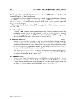 246 CHAPTER 8. MULTI-THREADED APPLICATIONS
feasible approach to graphical Prolog implementations is to control XPCE from a single thread and
deploy other threads for (long) computations.
Traditionally, XPCE runs in the foreground (main) thread. We are working towards a situation
where XPCE can run comfortably in a separate thread. A separate XPCE thread can be created using
pce dispatch/1. It is also possible to create this thread as the (pce) is loaded by setting the
xpce threaded to true.
Threads other than the thread in which XPCE runs are provided with two predicates to communi-
cate with XPCE.
in pce thread(:Goal) [det]
Assuming XPCE is running in the foreground thread, this call gives background threads the
opportunity to make calls to the XPCE thread. A call to in pce thread/1 succeeds
immediately, copying Goal to the XPCE thread. Goal is added to the XPCE event queue and
executed synchronous to normal user events like typing and clicking.
in pce thread sync(:Goal) [semidet]
Same as in pce thread/1, but wait for Goal to be completed. Success depends on the suc-
cess of executing Goal. Variable bindings inside Goal are visible to the caller, but it should be
noted that the values are being copied. If Goal throws an exception, this exception is re-thrown
by in pce thread/1. If the calling thread is the ‘pce thread’, in pce thread sync/1
executes a direct meta-call. See also pce thread/1.
Note that in pce thread sync/1 is expensive because it requires copying and thread com-
munication. For example, in pce thread synctrue runs at approximately 50,000 calls
per second (AMD Phenom 9600B, Ubuntu 11.04).
pce dispatch(+Options)
Create a Prolog thread with the alias name pce for XPCE event-handling. In the X11 version
this call creates a thread that executes the X11 event-dispatch loop. In MS-Windows it creates
a thread that executes a windows event-dispatch loop. The XPCE event-handling thread has
the alias pce. Options speciﬁes the thread attributes as thread create/3.
SWI-Prolog 6.2 Reference Manual
 