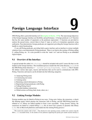Foreign Language Interface 9SWI-Prolog offers a powerful interface to C [Kernighan & Ritchie, 1978]. The main design objectives
of the foreign language interface are ﬂexibility and performance. A foreign predicate is a C function
that has the same number of arguments as the predicate represented. C functions are provided to
analyse the passed terms, convert them to basic C types as well as to instantiate arguments using
uniﬁcation. Non-deterministic foreign predicates are supported, providing the foreign function with a
handle to control backtracking.
C can call Prolog predicates, providing both a query interface and an interface to extract multiple
solutions from a non-deterministic Prolog predicate. There is no limit to the nesting of Prolog calling
C, calling Prolog, etc. It is also possible to write the ‘main’ in C and use Prolog as an embedded
logical engine.
9.1 Overview of the Interface
A special include ﬁle called SWI-Prolog.h should be included with each C-source ﬁle that is to be
loaded via the foreign interface. The installation process installs this ﬁle in the directory include in
the SWI-Prolog home directory (?- current prolog flag(home, Home).). This C-header
ﬁle deﬁnes various data types, macros and functions that can be used to communicate with SWI-
Prolog. Functions and macros can be divided into the following categories:
• Analysing Prolog terms
• Constructing new terms
• Unifying terms
• Returning control information to Prolog
• Registering foreign predicates with Prolog
• Calling Prolog from C
• Recorded database interactions
• Global actions on Prolog (halt, break, abort, etc.)
9.2 Linking Foreign Modules
Foreign modules may be linked to Prolog in two ways. Using static linking, the extensions, a (short)
ﬁle deﬁning main() which attaches the extensions calls to Prolog, and the SWI-Prolog kernel dis-
tributed as a C library are linked together to form a new executable. Using dynamic linking, the
extensions are linked to a shared library (.so ﬁle on most Unix systems) or dynamic link library
(.DLL ﬁle on Microsoft platforms) and loaded into the running Prolog process.1
1
The system also contains code to load .o ﬁles directly for some operating systems, notably Unix systems using the
BSD a.out executable format. As the number of Unix platforms supporting this quickly gets smaller and this interface is
SWI-Prolog 6.2 Reference Manual
 